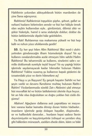 50
Habîbinin yolundan alıkoyabilecek bütün manilerden de
yine Sana sığınıyoruz.
Rabbimiz! Kalblerimizi topyekün şüphe, şehvet, gaflet ve
nefsanî hazların kirlerinden arındır ve bizi her hâliyle örnek
olan seçkin kullarından eyle.. gönlümüzü, dilimizi zikir ve
şükür hisleriyle, hamd ü sena sözleriyle doldur; doldur da
bütün latifelerimizle dipdiri hâle gelebilelim.
Ya Rab! Ruhlarımızı rıza makamına yükselt ve bizi hep
kalb ve ruhun yüce ufuklarında gezdir!
53. Ey her şeyi bilen Alîm Rabbimiz! Bizi nezd-i uluhi-
yetinden göndereceğin ilham hüzmeleriyle doyur! Ve ey
kullarını cezalandırmakta acele etmeyen hilm sahibi Halîm
Rabbimiz! Bu tahammülü az kullarını, sinelerini sabr-ı ce-
mille doldurmak suretiyle teyîd buyur! Ve ey yaptığı bütün
işlerinde sayılamayacak kadar hikmetler bulunan Hakîm
Rabbimiz! Yakîne susamış şu kullarının kapalı gözlerini de
icraatındaki yüce ve derin hikmetlere aç!
Ya Hayy u ya Kayyum! Ey gerçek hayatın Sahibi ve her
şeyin varlık ve devamı Kendisine muhtaç bulunan Rabb-i
Rahîm! Vicdanlarımızda sürekli Zat-ı Akdesini yâd etmeye
bizi muvaffak kıl ve bütün latifelerimizi zikrinle ihya buyur..
bir an bile olsa doğruluktan ve doğru yoldan bizi cüdâ dü-
şürme!
Allahım! Ağaçların dallarına asılı yapraklara ve meyve-
lere varana kadar kainatta dönüp duran bütün hâdiseler..
insanların içlerinde gezip dolaşan hayaller, düşünceler..
sır ve hafîlerdeki dereceler... bunların hepsi sadece Senin
deymûmiyetin ve kayyûmiyetinle (nihayet ve yeniden oluş
gibi hâllerden münezzeh, ezelden ebede dâim, kâim ve bâkî
 