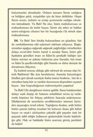 51
bulunmanla) olmaktadır. Onların tamamı Senin varlığına
ve birliğine şahit, müşahitler için de birer delildirler. Hepsi
Senin emrin, teshirin ve evirip çevirmenle varlığın cilvele-
rini tatmaktadır. Ya Rab! Ne olur, bizim matlubumuzu ve
maksudumuzu da teshir buyur; Senin ulu adını ve hakkın
sesini-soluğunu cihanın her bir bucağında i’lâ etmek olan
maksudumuzu.
54. Ya Rab! Sen lütufta bulunanların en güzelisin; bizi
de umduklarımıza nâil eylemeni istirham ediyoruz. Başla-
rımızdan aşağıya sağanak sağanak yağdırdığın nimetlerden
dolayı evvel-âhir bütün hamd ü senalar Sana, bizim gibi
liyakatsiz gönülleri iman ve İslâm’la şerefyâb kıldığın için
bütün minnet ve şükran hislerimiz yine Sanadır; bizi iman
ve İslâm’la şereflendirdiğin gibi ihsanla ve daha ötesiyle de
donatmanı diliyoruz.
Ey kudreti sonsuz olduğu gibi rahmeti de sonsuz olan bi-
ricik Rabbimiz! Biz âciz bendelerini, ihsanda bulunduğun
lütufları geri almak suretiyle ikaba maruz bırakma.. bizi de o
nimetlere karşı kör ve nankör durumuna düşmekten sıyanet
buyur.. bize hoşnutluğunun mahrumiyetini yaşatma!
Ya Rab! Ulu dergâhının önüne geldik; Sana hatalarından
dolayı uzak düşüp de hatasını anladıktan sonra içi neda-
metle köpüren bir ihtiyaç sahibinin lisanıyla sesleniyoruz.
Dileklerimizi de sevenlerin sevdiklerinden istemesi türün-
den sayacağını ümid ederiz. Yaptığımız duaları, artık bütün
bütün çaresiz kalmış muzdarr bir kulunun duası gibi kabul
buyur ve nezd-i uluhiyetine yakınlık gibi payeler üstü bir
payeyle taltif ettiğin kullarının gözlerindeki hicabı kaldırdı-
ğın gibi, Hak ve hakikatle bizim aramıza girmiş perdeleri
de kaldır!
 