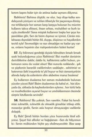 53
kerem kapını bizler için de ardına kadar açmanı diliyoruz.
Rabbimiz! Bahtına düştük; ne olur, hep düşe-kalka sen-
deleyerek yürüyen ve ruhları itibariyle bir paçavraya dönüş-
me tehlikesiyle her zaman karşı karşıya bulunan bu mücrim
kullarını takva elbisesi, ihsan urbası, muhabbet ve kurb ta-
cıyla zinetlendir! Sana müştak kullarının başka her şeye ka-
pandıkları gibi, Sen de bizim dışımızı ve içimizi, Cânân mü-
lahazası dışındaki bütün fiil, duygu, düşünce ve hayallerden
tecrîd eyle! Sevmediğin ve razı olmadığın ne kadar şey var-
sa, onların hepsinin dar mahpeslerinden bizleri kurtar!
57. Ey bilinmesi gerektiği ölçüde bilmekten fersah fersah
uzak bulunduğumuz yüce Rabbimiz! Bizi marifet denizinin
derinliklerine daldır; daldır ki, kalblerimiz saffet bulsun, yo-
lumuzun sonu da vuslat olsun! Bizi nurunla rızıklandır.. şek
ve şüphenin karanlık vadilerinden uzaklaştır.. zahirimizi ve
batınımızı ilahî inayetinle te’yîd buyur ve bizi cismaniyetinin
altında kalıp da ezilenlerin elîm akıbetine maruz bırakma!
Ey kullarının dualarına her zaman mukabelede bulunan
yüceler yücesi Rab! Bizim dualarımızı da kabul et.. bizi dün-
yada da, ukbada da kaybedenlerden eyleme.. her türlü bela
ve musibetlerden sıyanet buyur ve umduklarımızın ötesinde
sürpriz lütuflarınla sevindir!
58. Rabbimiz! Biz yoktuk; Sen varettin. Fakat biz kendi-
mize zulmettik, zulmettik de olmadık günahlar irtikap ettik,
mesavîye girdik, Senin asla hoşnut olmayacağın vadilerde
dolaştık.
Ey Rab! Şimdi bütün bunları yüce huzurunda itiraf edi-
yoruz. Şayet bizi affeder ve bağışlarsan –Sen de biliyorsun
ki– Senin mülkünden hiçbir şey eksilmeyecektir. Bize azap
 