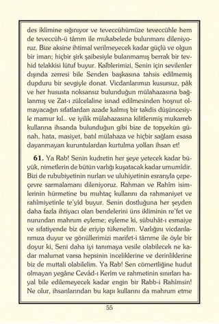 55
des iklimine sığınıyor ve teveccühümüze teveccühle hem
de teveccüh-ü tâmm ile mukabelede bulunmanı dileniyo-
ruz. Bize aksine ihtimal verilmeyecek kadar güçlü ve olgun
bir iman; hiçbir şirk şaibesiyle bulanmamış berrak bir tev-
hid telakkisi lütuf buyur. Kalblerimizi, Senin için sevilenler
dışında zerresi bile Senden başkasına tahsis edilmemiş
dupduru bir sevgiyle donat. Vicdanlarımızı kusursuz, pâk
ve her hususta noksansız bulunduğun mülahazasına bağ-
lanmış ve Zat-ı zülcelaline isnad edilmesinden hoşnut ol-
mayacağın sıfatlardan azade kalmış bir takdis düşüncesiy-
le mamur kıl.. ve iyilik mülahazasına kilitlenmiş mukarreb
kullarına ihsanda bulunduğun gibi bize de topyekün gü-
nah, hata, masiyet, batıl mülahaza ve hiçbir sağlam esasa
dayanmayan kuruntulardan kurtulma yolları ihsan et!
61. Ya Rab! Senin kudretin her şeye yetecek kadar bü-
yük, nimetlerin de bütün varlığı kuşatacak kadar umumîdir.
Bizi de rububiyetinin nurları ve uluhiyetinin esrarıyla çepe-
çevre sarmalamanı dileniyoruz. Rahman ve Rahîm isim-
lerinin hürmetine bu muhtaç kullarını da rahmaniyet ve
rahîmiyetinle te’yîd buyur. Senin dostluğuna her şeyden
daha fazla ihtiyacı olan bendelerini üns ikliminin re’fet ve
nurundan mahrum eyleme; eyleme ki, sübuhât-ı esmaiye
ve sıfatiyende biz de eriyip tükenelim. Varlığını vicdanla-
rımıza duyur ve gönüllerimizi marifet-i tâmme ile öyle bir
doyur ki, Seni daha iyi tanımaya vesile olabilecek ne ka-
dar malumat varsa hepsinin inceliklerine ve derinliklerine
biz de muttali olabilelim. Ya Rab! Sen cömertliğine hudut
olmayan yegâne Cevâd-ı Kerîm ve rahmetinin sınırları ha-
yal bile edilemeyecek kadar engin bir Rabb-i Rahîmsin!
Ne olur, ihsanlarından bu kapı kullarını da mahrum etme
 