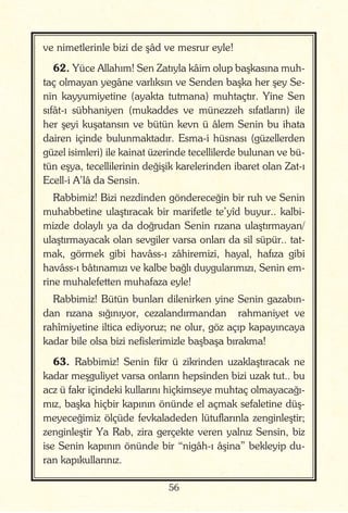 56
ve nimetlerinle bizi de şâd ve mesrur eyle!
62. Yüce Allahım! Sen Zatıyla kâim olup başkasına muh-
taç olmayan yegâne varlıksın ve Senden başka her şey Se-
nin kayyumiyetine (ayakta tutmana) muhtaçtır. Yine Sen
sıfât-ı sübhaniyen (mukaddes ve münezzeh sıfatların) ile
her şeyi kuşatansın ve bütün kevn ü âlem Senin bu ihata
dairen içinde bulunmaktadır. Esma-i hüsnası (güzellerden
güzel isimleri) ile kainat üzerinde tecellilerde bulunan ve bü-
tün eşya, tecellilerinin değişik karelerinden ibaret olan Zat-ı
Ecell-i A’lâ da Sensin.
Rabbimiz! Bizi nezdinden göndereceğin bir ruh ve Senin
muhabbetine ulaştıracak bir marifetle te’yîd buyur.. kalbi-
mizde dolaylı ya da doğrudan Senin rızana ulaştırmayan/
ulaştırmayacak olan sevgiler varsa onları da sil süpür.. tat-
mak, görmek gibi havâss-ı zâhiremizi, hayal, hafıza gibi
havâss-ı bâtınamızı ve kalbe bağlı duygularımızı, Senin em-
rine muhalefetten muhafaza eyle!
Rabbimiz! Bütün bunları dilenirken yine Senin gazabın-
dan rızana sığınıyor, cezalandırmandan rahmaniyet ve
rahîmiyetine iltica ediyoruz; ne olur, göz açıp kapayıncaya
kadar bile olsa bizi nefislerimizle başbaşa bırakma!
63. Rabbimiz! Senin fikr ü zikrinden uzaklaştıracak ne
kadar meşguliyet varsa onların hepsinden bizi uzak tut.. bu
acz ü fakr içindeki kullarını hiçkimseye muhtaç olmayacağı-
mız, başka hiçbir kapının önünde el açmak sefaletine düş-
meyeceğimiz ölçüde fevkaladeden lütuflarınla zenginleştir;
zenginleştir Ya Rab, zira gerçekte veren yalnız Sensin, biz
ise Senin kapının önünde bir “nigâh-ı âşina” bekleyip du-
ran kapıkullarınız.
 