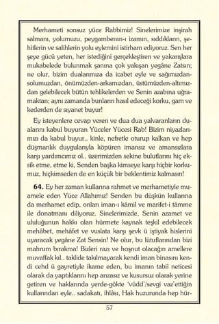 57
Merhameti sonsuz yüce Rabbimiz! Sinelerimize inşirah
salmanı, yolumuzu, peygamberan-ı izamın, sıddıkların, şe-
hitlerin ve salihlerin yolu eylemini istirham ediyoruz. Sen her
şeye gücü yeten, her istediğini gerçekleştiren ve yakarışlara
mukabelede bulunmak şanına çok yakışan yegâne Zatsın;
ne olur, bizim dualarımıza da icabet eyle ve sağımızdan-
solumuzdan, önümüzden-arkamızdan, üstümüzden-altımız-
dan gelebilecek bütün tehlikelerden ve Senin azabına uğra-
maktan; aynı zamanda bunların hasıl edeceği korku, gam ve
kederden de sıyanet buyur!
Ey isteyenlere cevap veren ve dua dua yalvaranların du-
alarını kabul buyuran Yüceler Yücesi Rab! Bizim niyazları-
mızı da kabul buyur.. kinle, nefretle oturup kalkan ve hep
düşmanlık duygularıyla köpüren imansız ve amansızlara
karşı yardımcımız ol.. üzerimizden sekine bulutlarını hiç ek-
sik etme, etme ki, Senden başka kimseye karşı hiçbir korku-
muz, hiçkimseden de en küçük bir beklentimiz kalmasın!
64. Ey her zaman kullarına rahmet ve merhametiyle mu-
amele eden Yüce Allahımız! Senden bu düşkün kullarına
da merhamet edip, onları iman-ı kâmil ve marifet-i tâmme
ile donatmanı diliyoruz. Sinelerimizde, Senin azamet ve
ululuğunun hakkı olan hürmete kaynak teşkil edebilecek
mehâbet, mehâfet ve vuslata karşı şevk ü iştiyak hislerini
uyaracak yegâne Zat Sensin! Ne olur, bu lütuflarından bizi
mahrum bırakma! Bizleri razı ve hoşnut olacağın amellere
muvaffak kıl.. taklide takılmayarak kendi iman binasını ken-
di cehd ü gayretiyle ikame eden, bu imanın tabiî neticesi
olarak da yaptıklarını hep arızasız ve kusursuz olarak yerine
getiren ve haklarında yerde-gökte ‘vüdd’/sevgi vaz’ettiğin
kullarından eyle.. sadakatı, ihlâsı, Hak huzurunda hep hür-
 