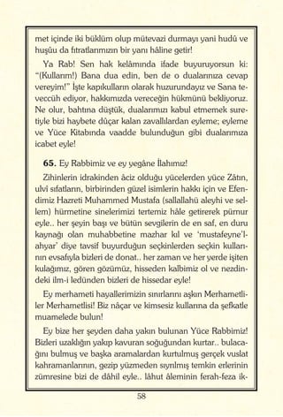 58
met içinde iki büklüm olup mütevazi durmayı yani hudû ve
huşûu da fıtratlarımızın bir yanı hâline getir!
Ya Rab! Sen hak kelâmında ifade buyuruyorsun ki:
“(Kullarım!) Bana dua edin, ben de o dualarınıza cevap
vereyim!” İşte kapıkulların olarak huzurundayız ve Sana te-
veccüh ediyor, hakkımızda vereceğin hükmünü bekliyoruz.
Ne olur, bahtına düştük, dualarımızı kabul etmemek sure-
tiyle bizi haybete dûçar kalan zavallılardan eyleme; eyleme
ve Yüce Kitabında vaadde bulunduğun gibi dualarımıza
icabet eyle!
65. Ey Rabbimiz ve ey yegâne İlahımız!
Zihinlerin idrakinden âciz olduğu yücelerden yüce Zâtın,
ulvî sıfatların, birbirinden güzel isimlerin hakkı için ve Efen-
dimiz Hazreti Muhammed Mustafa (sallallahü aleyhi ve sel-
lem) hürmetine sinelerimizi tertemiz hâle getirerek pürnur
eyle.. her şeyin başı ve bütün sevgilerin de en saf, en duru
kaynağı olan muhabbetine mazhar kıl ve ‘mustafeyne’l-
ahyar’ diye tavsif buyurduğun seçkinlerden seçkin kulları-
nın evsafıyla bizleri de donat.. her zaman ve her yerde işiten
kulağımız, gören gözümüz, hisseden kalbimiz ol ve nezdin-
deki ilm-i ledünden bizleri de hissedar eyle!
Ey merhameti hayallerimizin sınırlarını aşkın Merhametli-
ler Merhametlisi! Biz nâçar ve kimsesiz kullarına da şefkatle
muamelede bulun!
Ey bize her şeyden daha yakın bulunan Yüce Rabbimiz!
Bizleri uzaklığın yakıp kavuran soğuğundan kurtar.. bulaca-
ğını bulmuş ve başka aramalardan kurtulmuş gerçek vuslat
kahramanlarının, gezip yüzmeden sıyrılmış temkin erlerinin
zümresine bizi de dâhil eyle.. lâhut âleminin ferah-feza ik-
 
