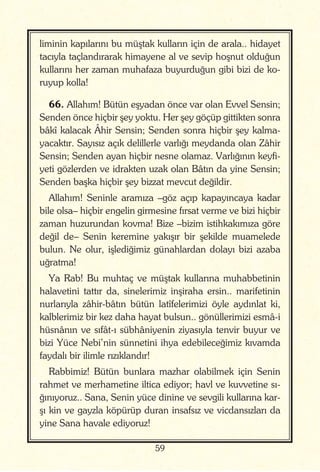 59
liminin kapılarını bu müştak kulların için de arala.. hidayet
tacıyla taçlandırarak himayene al ve sevip hoşnut olduğun
kullarını her zaman muhafaza buyurduğun gibi bizi de ko-
ruyup kolla!
66. Allahım! Bütün eşyadan önce var olan Evvel Sensin;
Senden önce hiçbir şey yoktu. Her şey göçüp gittikten sonra
bâkî kalacak Âhir Sensin; Senden sonra hiçbir şey kalma-
yacaktır. Sayısız açık delillerle varlığı meydanda olan Zâhir
Sensin; Senden ayan hiçbir nesne olamaz. Varlığının keyfi-
yeti gözlerden ve idrakten uzak olan Bâtın da yine Sensin;
Senden başka hiçbir şey bizzat mevcut değildir.
Allahım! Seninle aramıza –göz açıp kapayıncaya kadar
bile olsa– hiçbir engelin girmesine fırsat verme ve bizi hiçbir
zaman huzurundan kovma! Bize –bizim istihkakımıza göre
değil de– Senin keremine yakışır bir şekilde muamelede
bulun. Ne olur, işlediğimiz günahlardan dolayı bizi azaba
uğratma!
Ya Rab! Bu muhtaç ve müştak kullarına muhabbetinin
halavetini tattır da, sinelerimiz inşiraha ersin.. marifetinin
nurlarıyla zâhir-bâtın bütün latîfelerimizi öyle aydınlat ki,
kalblerimiz bir kez daha hayat bulsun.. gönüllerimizi esmâ-i
hüsnânın ve sıfât-ı sübhâniyenin ziyasıyla tenvir buyur ve
bizi Yüce Nebi’nin sünnetini ihya edebileceğimiz kıvamda
faydalı bir ilimle rızıklandır!
Rabbimiz! Bütün bunlara mazhar olabilmek için Senin
rahmet ve merhametine iltica ediyor; havl ve kuvvetine sı-
ğınıyoruz.. Sana, Senin yüce dinine ve sevgili kullarına kar-
şı kin ve gayzla köpürüp duran insafsız ve vicdansızları da
yine Sana havale ediyoruz!
 