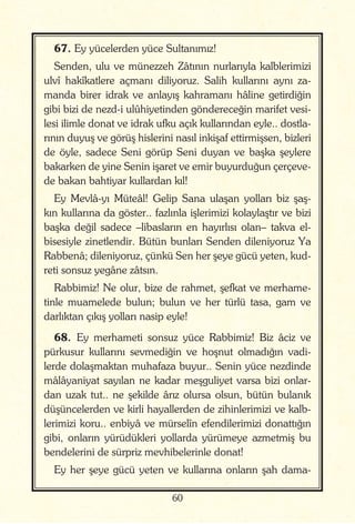 60
67. Ey yücelerden yüce Sultanımız!
Senden, ulu ve münezzeh Zâtının nurlarıyla kalblerimizi
ulvî hakîkatlere açmanı diliyoruz. Salih kullarını aynı za-
manda birer idrak ve anlayış kahramanı hâline getirdiğin
gibi bizi de nezd-i ulûhiyetinden göndereceğin marifet vesi-
lesi ilimle donat ve idrak ufku açık kullarından eyle.. dostla-
rının duyuş ve görüş hislerini nasıl inkişaf ettirmişsen, bizleri
de öyle, sadece Seni görüp Seni duyan ve başka şeylere
bakarken de yine Senin işaret ve emir buyurduğun çerçeve-
de bakan bahtiyar kullardan kıl!
Ey Mevlâ-yı Müteâl! Gelip Sana ulaşan yolları biz şaş-
kın kullarına da göster.. fazlınla işlerimizi kolaylaştır ve bizi
başka değil sadece –libasların en hayırlısı olan– takva el-
bisesiyle zinetlendir. Bütün bunları Senden dileniyoruz Ya
Rabbenâ; dileniyoruz, çünkü Sen her şeye gücü yeten, kud-
reti sonsuz yegâne zâtsın.
Rabbimiz! Ne olur, bize de rahmet, şefkat ve merhame-
tinle muamelede bulun; bulun ve her türlü tasa, gam ve
darlıktan çıkış yolları nasip eyle!
68. Ey merhameti sonsuz yüce Rabbimiz! Biz âciz ve
pürkusur kullarını sevmediğin ve hoşnut olmadığın vadi-
lerde dolaşmaktan muhafaza buyur.. Senin yüce nezdinde
mâlâyaniyat sayılan ne kadar meşguliyet varsa bizi onlar-
dan uzak tut.. ne şekilde ârız olursa olsun, bütün bulanık
düşüncelerden ve kirli hayallerden de zihinlerimizi ve kalb-
lerimizi koru.. enbiyâ ve mürselîn efendilerimizi donattığın
gibi, onların yürüdükleri yollarda yürümeye azmetmiş bu
bendelerini de sürpriz mevhibelerinle donat!
Ey her şeye gücü yeten ve kullarına onların şah dama-
 
