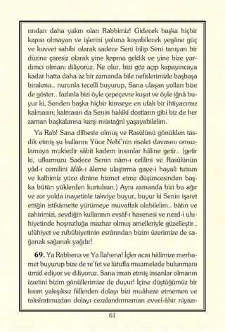 61
rından daha yakın olan Rabbimiz! Gidecek başka hiçbir
kapısı olmayan ve işlerini yoluna koyabilecek yegâne güç
ve kuvvet sahibi olarak sadece Seni bilip Seni tanıyan bir
düzine çaresiz olarak yine kapına geldik ve yine bize yar-
dımcı olmanı diliyoruz. Ne olur, bizi göz açıp kapayıncaya
kadar hatta daha az bir zamanda bile nefislerimizle başbaşa
bırakma.. nurunla tecellî buyurup, Sana ulaşan yolları bize
de göster.. fazlınla bizi öyle çepeçevre kuşat ve öyle iğnâ bu-
yur ki, Senden başka hiçbir kimseye en ufak bir ihtiyacımız
kalmasın; kalmasın da Senin hakîkî dostların gibi biz de her
zaman başkalarına karşı müstağnî yaşayabilelim.
Ya Rab! Sana dilbeste olmuş ve Rasûlünü gönülden tas-
dik etmiş şu kullarını Yüce Nebî’nin risalet davasını omuz-
lamaya muktedir sâbit kadem insanlar hâline getir.. (getir
ki, ufkumuzu Sadece Senin nâm-ı celîlini ve Rasûlünün
yâd-ı cemilini âfâk-ı âleme ulaştırma gaye-i hayali tutsun
ve kalbimiz yüce dinine hizmet etme düşüncesinden baş-
ka bütün yüklerden kurtulsun.) Aynı zamanda bizi bu ağır
ve zor yolda inayetinle takviye buyur, buyur ki Senin işaret
ettiğin istikâmette yürümeye muvaffak olabilelim.. bâtın ve
zahirimizi, sevdiğin kullarının evsâf-ı hasenesi ve nezd-i ulu-
hiyetinde hoşnutluğa mazhar olmuş amelleriyle güzelleştir..
ulûhiyet ve rubûbiyetinin esrârından bizim üzerimize de sa-
ğanak sağanak yağdır!
69. Ya Rabbena ve Ya İlahena! İçler acısı hâlimize merha-
met buyurup bize de re’fet ve lütufla muamelede bulunmanı
ümid ediyor ve diliyoruz. Sana iman etmiş insanlar olmanın
izzetini bizim gönüllerimize de duyur! İçine düştüğümüz bir
kısım yakışıksız fiillerden dolayı bizi muâheze etmemen ve
taksîratımızdan dolayı cezalandırmaman evvel-âhir niyazı-
 