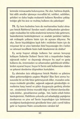 63
lerimizle münacaatta bulunuyoruz. Ne olur, bahtına düştük,
bizi sâlih ameller işlemeye muvaffak kıl; nebîleri, sıddıkları,
şehitleri ve daha başka mukarreb kullarını Kendine yaklaş-
tırdığın gibi biz âciz ve muhtaç kullarını da yakınlaştır!
71. Ey hem kudretine hem de merhametine hudut olma-
yan biricik Rabbimiz! Senden nezd-i ulûhiyetinden göndere-
ceğin mukaddes bir ruhla sinelerimizi tertemiz hâle getirmeni,
basiretlerimizi keskinleştirmeni ve aradaki perdeleri kaldıra-
rak mükaşefe yollarını bizim için de açmanı diliyoruz. Ne
olur, Senin büyüklüğüne layık feth-i mübînleri bizim için de
müyesser kıl ve yüce katından lütuf buyuracağın ilm-i ledün
ve rahmanî tecellîlerle bizim kalb kâselerimizi de doldur!
Ey sevip hoşnut olduğu kullarını her zaman koruyup
kollayan Sultanlar Sultanı! Senin hıfz u inayetinden başka
sığınacak melce’ ve dayanağı olmayan bu zayıf ve garip
kullarını da, önümüzden ve arkamızdan gelebilecek tehlike-
lerden sıyanet buyur; buyur ki Senin saîd kullarından olalım
ve şekavet derelerine düşmekten kurtulalım.
Ey zikrinden âciz olduğumuz biricik Mezkûr ve şükrüne
tâkat getiremediğimiz yegâne Meşkûr! Bize Seni anma hu-
susunda bir an bile fütur getirmeyecek diller, muradını anla-
maya muktedir gönüller, sağanak sağanak gönderdiğin ni-
metlerine karşı hamd ve şükür duygusuyla gerilmiş zihinler
ver.. sinelerimizi ilmine muvafık bilgi ve hikmet damlacıkla-
rıyla doldur.. günahlarımızı yarlığa.. bizi, kadın erkek bütün
kardeşlerimizi, Habîbinin yolunda yol arkadaşlığı yaptığımız
dostlarımızı ve yine sırf Senin hoşnutluğun için birbirimizi
sevdiğimiz kardeşlerimizi gönüllerde birer yâd-ı cemîl hâline
getir ve hepimizi Naîm cennetlerinin vârisleri kıl!
 