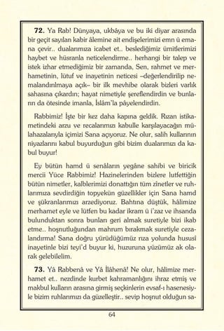 64
72. Ya Rab! Dünyaya, ukbâya ve bu iki diyar arasında
bir geçit sayılan kabir âlemine ait endişelerimizi emn ü ema-
na çevir.. dualarımıza icabet et.. beslediğimiz ümitlerimizi
haybet ve hüsranla neticelendirme.. herhangi bir talep ve
istek izhar etmediğimiz bir zamanda, Sen, rahmet ve mer-
hametinin, lütuf ve inayetinin neticesi –değerlendirilip ne-
malandırılmaya açık– bir ilk mevhibe olarak bizleri varlık
sahasına çıkardın; hayat nimetiyle şereflendirdin ve bunla-
rın da ötesinde imanla, İslâm’la pâyelendirdin.
Rabbimiz! İşte bir kez daha kapına geldik. Rızan istika-
metindeki arzu ve recalarımızı kabulle karşılayacağın mü-
lahazalarıyla içimizi Sana açıyoruz. Ne olur, salih kullarının
niyazlarını kabul buyurduğun gibi bizim dualarımızı da ka-
bul buyur!
Ey bütün hamd ü senâların yegâne sahibi ve biricik
mercii Yüce Rabbimiz! Hazinelerinden bizlere lutfettiğin
bütün nimetler, kalblerimizi donattığın tüm zînetler ve ruh-
larımıza sevdirdiğin topyekün güzellikler için Sana hamd
ve şükranlarımızı arzediyoruz. Bahtına düştük, hâlimize
merhamet eyle ve lütfen bu kadar ikram ü i’zaz ve ihsanda
bulunduktan sonra bunları geri almak suretiyle bizi ikab
etme.. hoşnutluğundan mahrum bırakmak suretiyle ceza-
landırma! Sana doğru yürüdüğümüz rıza yolunda hususî
inayetinle bizi teyi’d buyur ki, huzuruna yüzümüz ak ola-
rak gelebilelim.
73. Yâ Rabbenâ ve Yâ İlâhenâ! Ne olur, hâlimize mer-
hamet et.. nezdinde kurbet kahramanlığını ihraz etmiş ve
makbul kulların arasına girmiş seçkinlerin evsaf-ı hasenesiy-
le bizim ruhlarımızı da güzelleştir.. sevip hoşnut olduğun sa-
 