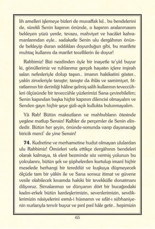 65
lih amelleri işlemeye bizleri de muvaffak kıl.. bu bendelerini
de, sürekli Senin kapının önünde, o kapının aralanmasını
bekleyen yüzü yerde, tevazu, mahviyet ve hacâlet kahra-
manlarından eyle.. sadakatle Senin ulu dergâhının önün-
de bekleyip duran sıddıkları doyurduğun gibi, bu marifete
muhtaç kullarını da marifet tecellilerin ile doyur!
Rabbimiz! Bizi nezdinden öyle bir inayetle te’yîd buyur
ki, gönüllerimiz ve ruhlarımız gerçek hayatın içlere inşirah
salan nefesleriyle dolup taşsın.. imanın hakikatini göster..
yakîn zirveleriyle tanıştır; tanıştır da ihlâs ve samimiyet, fıt-
ratlarının bir derinliği hâline gelmiş salih kullarının teveccüh-
leri ölçüsünde bir teveccühle yüzlerimizi Sana çevirebilelim;
Senin kapından başka hiçbir kapının dilencisi olmayalım ve
Senden gayrı hiçbir şeye gizli-açık kullukta bulunmayalım.
Yâ Rab! Bütün maksutların ve mahbubların ötesinde
yegâne matlup Sensin! Kalbler de perçemler de Senin elin-
dedir. Bütün her şeyin, önünde-sonunda varıp dayanacağı
biricik mercî’ de yine Sensin!
74. Kudretine ve merhametine hudut olmayan ululardan
ulu Rabbimiz! Ömürleri vefa ettikçe dergâhının bendeleri
olarak kalmaya, tâ elest bezminde söz vermiş yolunun bu
yolcularını, bütün şek ve şüphelerden kurtulup imanî hiçbir
meselede herhangi bir tereddüt ve kuşkuya düşmeyecek
ölçüde tam bir yâkîn ile ve Sana sonsuz itimat ve güvene
vesile olabilecek kıvamda hakiki bir tevekkülle donatmanı
diliyoruz. Simalarımızı ve dünyanın dört bir bucağındaki
kadın-erkek bütün kardeşlerimizin, sevenlerimizin, sevdik-
lerimizin nâsiyelerini esmâ-i hüsnanın ve sıfât-ı sübhaniye-
nin nurlarıyla tenvîr buyur ve pırıl pırıl hâle getir.. hepimizin
 