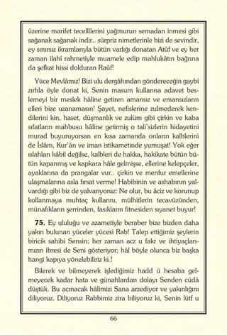 66
üzerine marifet tecellîlerini yağmurun semadan inmesi gibi
sağanak sağanak indir.. sürpriz nimetlerinle bizi de sevindir,
ey sınırsız ikramlarıyla bütün varlığı donatan Atûf ve ey her
zaman ilahî rahmetiyle muamele edip mahlukâtın bağrına
da şefkat hissi dolduran Raûf!
Yüce Mevlâmız! Bizi ulu dergâhından göndereceğin gaybî
zırhla öyle donat ki, Senin masum kullarına adavet bes-
lemeyi bir meslek hâline getiren amansız ve emansızların
elleri bize uzanamasın! Şayet, nefislerine zulmederek ken-
dilerini kin, haset, düşmanlık ve zulüm gibi çirkin ve kaba
sıfatların mahbusu hâline getirmiş o tali’sizlerin hidayetini
murad buyuruyorsan en kısa zamanda onların kalblerini
de İslâm, Kur’ân ve iman istikametinde yumuşat! Yok eğer
ıslahları kâbil değilse, kalbleri de hakka, hakikate bütün bü-
tün kapanmış ve kapkara hâle gelmişse, ellerine kelepçeler,
ayaklarına da prangalar vur.. çirkin ve menfur emellerine
ulaşmalarına asla fırsat verme! Habibinin ve ashabının yal-
vardığı gibi biz de yalvarıyoruz: Ne olur, bu âciz ve korunup
kollanmaya muhtaç kullarını, mülhitlerin tecavüzünden,
münafıkların şerrinden, fasıkların fitnesiden sıyanet buyur!
75. Ey ululuğu ve azametiyle beraber bize bizden daha
yakın bulunan yüceler yücesi Rab! Talep ettiğimiz şeylerin
biricik sahibi Sensin; her zaman acz u fakr ve ihtiyaçları-
mızın ibresi de Seni gösteriyor; hâl böyle olunca biz başka
hangi kapıya yönelebiliriz ki.!
Bilerek ve bilmeyerek işlediğimiz hadd ü hesaba gel-
meyecek kadar hata ve günahlardan dolayı Senden cüdâ
düştük. Bu acınacak hâlimizi Sana arzediyor ve yakınlığını
diliyoruz. Diliyoruz Rabbimiz zira biliyoruz ki, Senin lütf u
 