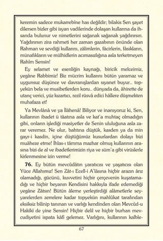 67
keremin sadece mukarrebîne has değildir; bilakis Sen şayet
dilersen bizler gibi isyan vadilerinde dolaşan kullarına da ih-
sanda bulunur ve nimetlerini sağanak sağanak yağdırırsın.
Yağdırırsın zira rahmeti her zaman gazabının önünde olan
Rahman ve sevdiği kullarını, zâlimlerin, fâcirlerin, fâsıkların,
münafıkların ve mülhidlerin acımasızlığına asla terketmeyen
Rahîm Sensin!
Ey selamet ve esenliğin kaynağı, biricik melceimiz,
yegâne Rabbimiz! Biz mücrim kullarını bütün yaramaz ve
uygunsuz düşünce ve davranışlardan sıyanet buyur.. top-
yekün bela ve musibetlerden koru.. dünyada da, âhirette de
utanç verici, yüz kızartıcı, rezil rüsvâ edici hâllere düşmekten
muhafaza et!
Ya Mevlânâ ve ya İlâhenâ! Biliyor ve inanıyoruz ki, Sen,
kullarının ibadet ü tâatına asla ve kat’a muhtaç olmadığın
gibi, onların işlediği masiyetler de Senin ululuğuna asla za-
rar veremez. Ne olur, bahtına düştük, kasden ya da min
gayr-i kasdin, içine düştüğümüz kusurlardan dolayı bizi
muâheze etme! İhlas-ı tâmma mazhar olmuş kullarının ara-
sına bizi de al ve ibadetlerimizin riya ve süm’a gibi virüslerle
kirlenmesine izin verme!
76. Ey bütün mevcûdâtın yaratıcısı ve yaşatıcısı olan
Yüce Allahımız! Sen Zât-ı Ecell-i A’lâsına hiçbir arazın ârız
olamadığı, gücünü, kuvvetini hiçbir çerçevenin kuşatama-
dığı ve hiçbir beyanın Kendisini hakkıyla ifade edemediği
yegâne Zâtsın! Bütün âleme yerleştirdiği alâmetlerle sey-
yarelerden zerrelere kadar topyekün mahlûkat tarafından
eksiksiz bilinip tanınan ve varlığı kendinden olan Mevcûd-u
Hakîkî de yine Sensin! Hiçbir delil ve hiçbir burhan mev-
cudiyetini ispata kâfî gelemez. Varlığını, kullarının kalble-
 