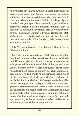 68
rine yerleştirdiğin imanla duyuran ve varlık âlemindeki her
şeyden daha ayan olan Sensin! Biz, Senin kapıkulların,
varlığımızı Sana borçlu olduğumuz gibi, onun devamı da
yine Senin devam ettirmenle mümkün olmaktadır. İşte bu
hislerle Sana yöneliyor, Sana tevekkül ediyor, kudretinin
azametine, ilminin ihatasına, iradenin şümûlüne, sem’ ve
basarının da nüfûzuna dayanarak, bize de vahdaniyetinin
esrarını duyurmanı istirham ediyoruz. Ruhlarımızı sıfât-ı
sübhaniyenin tecellîleri ile pırıl pırıl hâle getir ve kalblerimizi
marifetinin nurları ile bütün kirlerden, paslardan ve ahlâk-ı
zemîmeden temizle!
77. Ya Rabbe’l-âlemîn ve ya Ekrame’l-ekramîn ve ya
Erhame’r-râhimîn!
Ey engin rahmet ve merhamet sahibi Rahman ü Rahîm
Rabbimiz! Senden başka dertlerimize derman olabilecek,
hastalıklarımıza şifa verebilecek, keder ve tasalarımızı iza-
le buyurup kalblerimizi imar edebilecek bir güç ve kuvvet
yoktur. İstirham ediyor, el açıp dileniyoruz; içimizi Senin
hoşnutluğuna zıt bütün şâibelerden ve ağyar düşüncesin-
den temizle.. ne kalbimizde ne de dilimizde, küçük ya da
büyük, iddia kokan hiçbir duygu ve düşünce bırakma.. bü-
tün latîfelerimizi nezdinden lutfedeceğin esintilerle lebâleb
doldur.. bizim gibi kendi uzaklığının vadilerinde âvâre dola-
şanlara kurbet yamaçlarında tenezzüh etme imkanları ihsan
et.. bahşettiğin nimetlerin lezzetlerini vicdanlarımıza duyur
ve içimizdeki şükür hislerini coştur.. zâhirimizi, bâtınımızı,
Senin yüce huzurundan uzaklaşmamıza ve Senden uzak-
lığın karanlık çukurlarına düşmemize sebep olabilecek her
türlü isten, pastan, kirden ve sisten arındır!
 