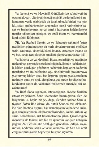 69
Ya İlâhenâ ve ya Mevlânâ! Gönüllerimize rubûbiyetinin
esrarını duyur.. ulûhiyetinin gizli enginlik ve derinliklerini an-
lamamıza vesile olabilecek bir idrak ufkuyla bizleri ma’mûr
kıl.. sıfât-ı sübhâniyenden akıp gelen tecellî hazînelerine ba-
sar ve basîretlerimizi aç ve esmâ-i hüsnânın hakîkatleriyle
marifet ufkumuzu genişlet, ey ezelî ihsan ve nâmütenahî
lütuf sahibi Rabbimiz!
78. Ya Rabbe’l-âlemîn ve ya Erhame’r-râhimîn! Yüce
nezdinden göndereceğin bir nurla simalarımızı pırıl pırıl hâle
getir.. sadrımızı, sinemizi, kâmil imana, tastamam ihsana aç
ve bizi, sevip razı olduğun amelleri işlemeye muvaffak kıl!
Ya İlahenâ ve ya Mevlânâ! İhlasa erdirdiğin ve nezdinde
makbûliyet payesiyle şereflendirdiğin kullarının kalblerinde-
ki kilitleri çözdüğün gibi bizim kalbimizin kapılarını da Senin
marifetine ve muhabbetine aç.. sinelerimizde paslanmaya
yüz tutmuş kilitleri çöz.. bizi kapının eşiğine yüz sürmekten
mahrum etme ve o ulu dergâhına yüz sürüp bir dilekte bu-
lunduktan sonra da talebimizi reddetmek suretiyle bizi ce-
zalandırma!
Ya Rab! Sana sığınıyor, isteyeceğimizi sadece Senden
istiyor ve yalnızca Sana teveccühte bulunuyoruz. Sen de
biliyorsun ki, başka bir şey değil, Senden sadece Seni is-
tiyoruz. Zaten Rab olarak da birtek Senden razı olabiliriz.
Ne olur, bahtına düştük, bizi cismaniyetin ve bedene kullu-
ğun derekelerinden, alt basamaklarından, kalbin, ruhun ve
sırrın derecelerine, üst basamaklarına çıkar. Çıkaracağına
inancımız da tamdır, zira bizi ve işlerimizi koruyup kollayan
yegâne Zat Sensin. Biz dostluğun gereklerini ortaya koya-
masak, ahdimize sadık ve vefalı olamasak da Sen bizi ümit
ettiğimiz hususlarda haybet ve hüsrana uğratma!
 