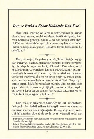 7
Dua ve Evrâd u Ezkar Hakkında Kısa Kısa(1)
Âciz, fakir, muhtaç ve kendine yetmediğinin şuurunda
olan kulun; tazarru, tezellül ve alçak gönüllülük içinde, Rah-
meti Sonsuz’a yönelip, hâlini O’na arz ederek istedikleri-
ni O’ndan istemesinin ayrı bir unvanı sayılan dua, kulun
Rabbi’ne karşı iman, güven, itimat ve tevhid telâkkisinin bir
gereğidir.(2)
j
Dua; bir çağrı, bir yakarış ve küçükten büyüğe, aşağı-
dan yukarıya, arzdan, arzlılardan semâlar ötesine bir yöne-
liş, bir talep, bir niyaz ve bir iç dökmedir. Dua eden, kendi
küçüklüğünün ve yöneldiği kapının büyüklüğünün şuurun-
da olarak, fevkalâde bir tevazu içinde ve istediklerine cevap
verileceği inancıyla el açıp yakarışa geçince, bütün çevre-
siyle beraber semavîleşir ve kendini rûhânîlerin “hayhuy”u
içinde bulur. Böyle bir yönelişle mümin, ümit ve arzu ettiği
şeyleri elde etme yoluna girdiği gibi, korkup endişe duydu-
ğu şeylere karşı da en sağlam bir kapıya dayanmış ve en
metin bir kaleye sığınmış bulunur.(3)
j
Dua, Hakk’ın tükenmez hazinelerinin sırlı bir anahtarı;
fakir, yoksul ve kalbi kırıkların istinatgâhı ve ıztırarla kıvranıp
duranların da en emin sığınağıdır. Bu sığınağa adım atan,
o sihirli anahtarı elde etmiş sayılır; onun vesayetine dehalet
1
Bu bölüm, Muhterem Fethullah Gülen Hocaefendi’nin müsaadesiyle eser-
lerinden derlenmiştir.
2
Gülen, Örnekleri Kendinden Bir Hareket, Nil Yay., İstanbul 2010, s. 134.
3
Gülen, Işığın Göründüğü Ufuk, Nil Yay., İstanbul, 2010, s. 251.
 