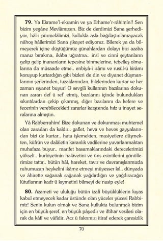 70
79. Ya Ekrame’l-ekramîn ve ya Erhame’r-râhimîn!! Sen
bizim yegâne Mevlâmızsın. Biz de derdimizi Sana şerhedi-
yor, hâl-i pürmelâlimizi, kullukla asla bağdaştırılamayacak
nâhoş hâllerimizi Sana şikayet ediyoruz. Bilerek ya da bil-
meyerek içine düştüğümüz günahlardan dolayı bizi azaba
maruz bırakma, ikâba uğratma.. insî ve cinnî şeytanların
gelip gelip inananların tepesine binmelerine, tebelleş olma-
larına da müsaade etme.. enbiyâ-i izâmı ve rusül-ü kirâmı
koruyup kurtardığın gibi bizleri de din ve diyanet düşman-
larının şerlerinden, tuzaklarından, hilelerinden kurtar ve her
zaman sıyanet buyur! O sevgili kullarının bazılarına doku-
nan zararı def ü ref’ etmiş, bazılarını içinde bulundukları
sıkıntılardan çekip çıkarmış, diğer bazılarını da kefere ve
fecerinin verebilecekleri zararlar karşısında hıfz u inayet se-
ralarına almıştın.
Yâ Rabberrahîm! Bize dokunan ve dokunması muhtemel
olan zararları da kaldır.. gaflet, heva ve heves gayyaların-
dan bizi de kurtar.. hata işlemekten, masiyetlere düşmek-
ten, küfrün ve dalâletin karanlık vadilerine yuvarlanmaktan
muhafaza buyur.. marifet basamaklarındaki derecelerimizi
yükselt.. kurbiyetinin halâvetini ve üns esintilerini gönülle-
rimize tattır.. bütün hâl, hareket, tavır ve davranışlarımızda
ruhumuzun heykelini ikâme etmeyi müyesser kıl.. dünyada
ve âhirette sağanak sağanak yağdırdığın ve yağdıracağın
lütuflarının kadr ü kıymetini bilmeyi de nasip eyle!
80. Azameti ve ululuğu bütün izafî büyüklüklerin kıyas
kabul etmeyecek kadar üstünde olan yüceler yücesi Rabbi-
miz! Senin kulun olmak ve Sana kullukta bulunmak bizim
için en büyük şeref, en büyük pâyedir ve iftihar vesilesi ola-
rak da kâfî ve vâfîdir. Acz ü fakrımızı itiraf ederek çaresizlik
 