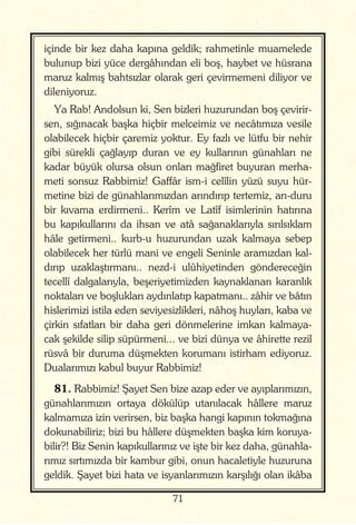 71
içinde bir kez daha kapına geldik; rahmetinle muamelede
bulunup bizi yüce dergâhından eli boş, haybet ve hüsrana
maruz kalmış bahtsızlar olarak geri çevirmemeni diliyor ve
dileniyoruz.
Ya Rab! Andolsun ki, Sen bizleri huzurundan boş çevirir-
sen, sığınacak başka hiçbir melceimiz ve necâtımıza vesile
olabilecek hiçbir çaremiz yoktur. Ey fazlı ve lütfu bir nehir
gibi sürekli çağlayıp duran ve ey kullarının günahları ne
kadar büyük olursa olsun onları mağfiret buyuran merha-
meti sonsuz Rabbimiz! Gaffâr ism-i celîlin yüzü suyu hür-
metine bizi de günahlarımızdan arındırıp tertemiz, arı-duru
bir kıvama erdirmeni.. Kerîm ve Latîf isimlerinin hatırına
bu kapıkullarını da ihsan ve atâ sağanaklarıyla sırılsıklam
hâle getirmeni.. kurb-u huzurundan uzak kalmaya sebep
olabilecek her türlü mani ve engeli Seninle aramızdan kal-
dırıp uzaklaştırmanı.. nezd-i ulûhiyetinden göndereceğin
tecellî dalgalarıyla, beşeriyetimizden kaynaklanan karanlık
noktaları ve boşlukları aydınlatıp kapatmanı.. zâhir ve bâtın
hislerimizi istila eden seviyesizlikleri, nâhoş huyları, kaba ve
çirkin sıfatları bir daha geri dönmelerine imkan kalmaya-
cak şekilde silip süpürmeni... ve bizi dünya ve âhirette rezil
rüsvâ bir duruma düşmekten korumanı istirham ediyoruz.
Dualarımızı kabul buyur Rabbimiz!
81. Rabbimiz! Şayet Sen bize azap eder ve ayıplarımızın,
günahlarımızın ortaya dökülüp utanılacak hâllere maruz
kalmamıza izin verirsen, biz başka hangi kapının tokmağına
dokunabiliriz; bizi bu hâllere düşmekten başka kim koruya-
bilir?! Biz Senin kapıkullarınız ve işte bir kez daha, günahla-
rımız sırtımızda bir kambur gibi, onun hacaletiyle huzuruna
geldik. Şayet bizi hata ve isyanlarımızın karşılığı olan ikâba
 