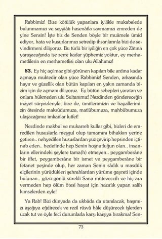 73
Rabbimiz! Bize kötülük yapanlara iyilikle mukabelede
bulunmamızı ve seyyiâtı hasenâtla savmamızı emreden de
yine Sensin! İşte biz de Senden böyle bir muâmele ümid
ediyor, hata ve kusurlarımızı setredip ihsanlarınla bizi de se-
vindirmeni diliyoruz. Bu türlü bir iyiliğin en çok yüce Zâtına
yaraşacağında ise zerre kadar şüphemiz yoktur, ey merha-
metlilerin en merhametlisi olan ulu Allahımız!
83. Ey hiç açılmaz gibi görünen kapıları bile ardına kadar
açmaya muktedir olan yüce Rabbimiz! Senden, arkasında
hayır ve güzellik olan bütün kapıları en yakın zamanda bi-
zim için de açmanı diliyoruz. Ey bütün sebepleri yaratan ve
onlara hükmeden ulu Sultanımız! Nezdinden göndereceğin
inayet sürprizleriyle, bize de, ümitlerimizin ve hayallerimi-
zin ötesinde maksûdumuza, matlûbumuza, mahbûbumuza
ulaşacağımız imkanlar lutfet!
Nezdinde makbul ve mukarreb kullar gibi, bizleri de em-
redilen hususlarla meşgul olup tamamını bihakkın yerine
getiren.. nehyedilen hususlardan yüz çevirip hepsinden içti-
nab eden.. hedefinde hep Senin hoşnutluğun olan.. insan-
ların ellerindeki şeylere tama(h) etmeyen.. peygamberâne
bir iffet, peygamberâne bir ismet ve peygamberâne bir
fetanet peşinde olup, her zaman Senin sâdık u masdûk
elçilerinin yürüdükleri şehrahlardan yürüme gayreti içinde
bulunan.. gözü-gönlü sürekli Sana müteveccih ve hiç ara
vermeden hep ölüm ötesi hayat için hazırlık yapan salih
kimselerden eyle!
Ya Rab! Bizi dünyada da ukbâda da utanılacak, başımı-
zı aşağıya eğdirecek ve rezil rüsvâ hâle düşürecek işlerden
uzak tut ve öyle fecî durumlarla karşı karşıya bırakma! Sen-
 