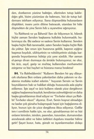 74
den, dostlarının yüzüne baktığın, ellerinden tutup kaldır-
dığın gibi, bizim yüzümüze de bakmanı, bizi de tutup kal-
dırmanı istirham ediyoruz. Sana düşmanlıkta bulunanların
düştükleri, insanı yerin dibine batıracak, utanılası bir hâle
düşmekten de yine Senin hıfz u sıyanetine sığınıyoruz.
Ya Rabbenâ ve ya İlâhenâ! Sen de biliyorsun ki, bilerek
hiçbir zaman Senden başkasına kullukta bulunmadık; bu-
lunmayız da. Biz sadece ve sadece Senin kullarınız. Senden
başka hiçbir Rab tanımadık; zaten Senden başka hiçbir Rab
da yoktur. İşte onun için huzuruna geldik, kapının eşiğine
başımızı koyduk, ulûhiyetinin ve rubûbiyetinin ululuğu kar-
şısında boyunlarımızı büküp yüz yere sürdük. Her zaman
el-pençe divan durmaya da âmâde bulunuyoruz; ne olur,
biz âciz, zayıf, garip ve muhtaç kullarından merhametini
esirgeme ve bizi haybet ve hüsrana maruz bırakma!
84. Ya Rabbelâlemîn! “Kullarım Benden bir şey dileye-
cek olurlarsa Ben onlara yakınlardan daha yakınım ve du-
alarına mutlaka icabet ederim.” buyuran Sensin ve Senin
buyruklarının hak ve hakîkat olduğu hususunda asla şüphe
edilemez. İşte zayıf ve âciz kulların olarak yüce dergâhının
eşiğine başlarımızı koyduk; kendimize zulmettiğimizi ve daha
başka günahlarımızı itiraf ediyor ve “Tevbeler olsun ya Rab-
bi! Tevbeler olsun!” diyoruz. Evet, Senin hoşnut olmadığın
ne kadar çok günaha bulaşmışsak hepsi için bağışlanma di-
liyor, bunun için de yüce dergâhına iltica ediyoruz. Gaffâr
ism-i cemîlinin hakkı için, ne olur, günahlarımızı ört ve bizi
onların kirinden, isinden, pasından, tozundan, dumanından
arındırarak zâhir ve bâtın latîfeleri dupduru insanlar hâline
getir! Şayet kusur, hata, günah ve isyanlarımızdan dolayı
 