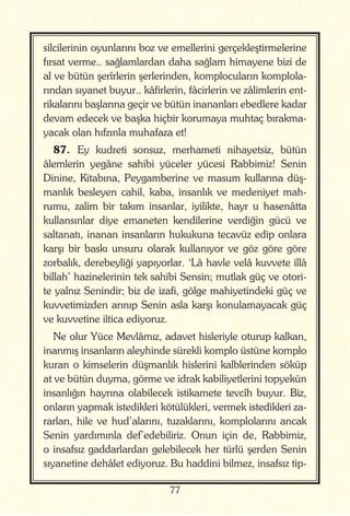 77
silcilerinin oyunlarını boz ve emellerini gerçekleştirmelerine
fırsat verme.. sağlamlardan daha sağlam himayene bizi de
al ve bütün şerîrlerin şerlerinden, komplocuların komplola-
rından sıyanet buyur.. kâfirlerin, fâcirlerin ve zâlimlerin ent-
rikalarını başlarına geçir ve bütün inananları ebedlere kadar
devam edecek ve başka hiçbir korumaya muhtaç bırakma-
yacak olan hıfzınla muhafaza et!
87. Ey kudreti sonsuz, merhameti nihayetsiz, bütün
âlemlerin yegâne sahibi yüceler yücesi Rabbimiz! Senin
Dinine, Kitabına, Peygamberine ve masum kullarına düş-
manlık besleyen cahil, kaba, insanlık ve medeniyet mah-
rumu, zalim bir takım insanlar, iyilikte, hayr u hasenâtta
kullansınlar diye emaneten kendilerine verdiğin gücü ve
saltanatı, inanan insanların hukukuna tecavüz edip onlara
karşı bir baskı unsuru olarak kullanıyor ve göz göre göre
zorbalık, derebeyliği yapıyorlar. ‘Lâ havle velâ kuvvete illâ
billah’ hazinelerinin tek sahibi Sensin; mutlak güç ve otori-
te yalnız Senindir; biz de izafi, gölge mahiyetindeki güç ve
kuvvetimizden arınıp Senin asla karşı konulamayacak güç
ve kuvvetine iltica ediyoruz.
Ne olur Yüce Mevlâmız, adavet hisleriyle oturup kalkan,
inanmış insanların aleyhinde sürekli komplo üstüne komplo
kuran o kimselerin düşmanlık hislerini kalblerinden söküp
at ve bütün duyma, görme ve idrak kabiliyetlerini topyekün
insanlığın hayrına olabilecek istikamete tevcîh buyur. Biz,
onların yapmak istedikleri kötülükleri, vermek istedikleri za-
rarları, hile ve hud’alarını, tuzaklarını, komplolarını ancak
Senin yardımınla def’edebiliriz. Onun için de, Rabbimiz,
o insafsız gaddarlardan gelebilecek her türlü şerden Senin
sıyanetine dehâlet ediyoruz. Bu haddini bilmez, insafsız tip-
 