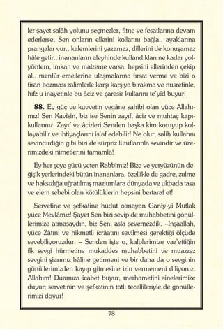 78
ler şayet salâh yolunu seçmezler, fitne ve fesatlarına devam
ederlerse, Sen onların ellerini kollarını bağla.. ayaklarına
prangalar vur.. kalemlerini yazamaz, dillerini de konuşamaz
hâle getir.. inananların aleyhinde kullandıkları ne kadar yol-
yöntem, imkan ve malzeme varsa, hepsini ellerinden çekip
al.. menfûr emellerine ulaşmalarına fırsat verme ve bizi o
tiran bozması zalimlerle karşı karşıya bırakma ve nusretinle,
hıfz u inayetinle bu âciz ve çaresiz kullarını te’yîd buyur!
88. Ey güç ve kuvvetin yegâne sahibi olan yüce Allahı-
mız! Sen Kavîsin, biz ise Senin zayıf, âciz ve muhtaç kapı-
kullarınız. Zayıf ve âcizleri Senden başka kim koruyup kol-
layabilir ve ihtiyaçlarını is’af edebilir! Ne olur, salih kullarını
sevindirdiğin gibi bizi de sürpriz lütuflarınla sevindir ve üze-
rimizdeki nimetlerini tamamla!
Ey her şeye gücü yeten Rabbimiz! Bize ve yeryüzünün de-
ğişik yerlerindeki bütün inananlara, özellikle de gadre, zulme
ve haksızlığa uğratılmış mazlumlara dünyada ve ukbada tasa
ve elem sebebi olan kötülüklerin hepsini bertaraf et!
Servetine ve şefkatine hudut olmayan Ganiy-yi Mutlak
yüce Mevlâmız! Şayet Sen bizi sevip de muhabbetini gönül-
lerimize atmasaydın, biz Seni asla sevemezdik. –İnşaallah,
yüce Zâtını ve hikmetli icrâatını sevilmesi gerektiği ölçüde
sevebiliyoruzdur. – Senden işte o, kalblerimize vaz’ettiğin
ilk sevgi hürmetine mukaddes muhabbetini ve muazzez
sevgini şiarımız hâline getirmeni ve bir daha da o sevginin
gönüllerimizden kayıp gitmesine izin vermemeni diliyoruz.
Allahım! Duamıza icabet buyur, merhametini sinelerimize
duyur; servetinin ve şefkatinin tatlı tecellîleriyle de gönülle-
rimizi doyur!
 