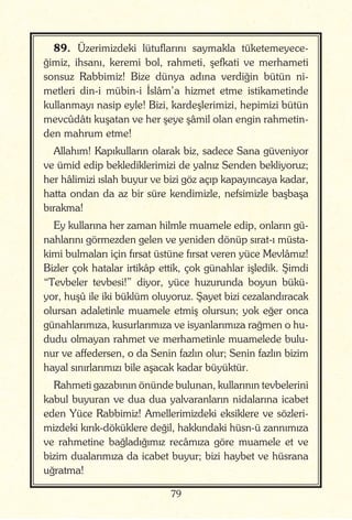 79
89. Üzerimizdeki lütuflarını saymakla tüketemeyece-
ğimiz, ihsanı, keremi bol, rahmeti, şefkati ve merhameti
sonsuz Rabbimiz! Bize dünya adına verdiğin bütün ni-
metleri din-i mübin-i İslâm’a hizmet etme istikametinde
kullanmayı nasip eyle! Bizi, kardeşlerimizi, hepimizi bütün
mevcûdâtı kuşatan ve her şeye şâmil olan engin rahmetin-
den mahrum etme!
Allahım! Kapıkulların olarak biz, sadece Sana güveniyor
ve ümid edip beklediklerimizi de yalnız Senden bekliyoruz;
her hâlimizi ıslah buyur ve bizi göz açıp kapayıncaya kadar,
hatta ondan da az bir süre kendimizle, nefsimizle başbaşa
bırakma!
Ey kullarına her zaman hilmle muamele edip, onların gü-
nahlarını görmezden gelen ve yeniden dönüp sırat-ı müsta-
kimi bulmaları için fırsat üstüne fırsat veren yüce Mevlâmız!
Bizler çok hatalar irtikâp ettik, çok günahlar işledik. Şimdi
“Tevbeler tevbesi!” diyor, yüce huzurunda boyun bükü-
yor, huşû ile iki büklüm oluyoruz. Şayet bizi cezalandıracak
olursan adaletinle muamele etmiş olursun; yok eğer onca
günahlarımıza, kusurlarımıza ve isyanlarımıza rağmen o hu-
dudu olmayan rahmet ve merhametinle muamelede bulu-
nur ve affedersen, o da Senin fazlın olur; Senin fazlın bizim
hayal sınırlarımızı bile aşacak kadar büyüktür.
Rahmeti gazabının önünde bulunan, kullarının tevbelerini
kabul buyuran ve dua dua yalvaranların nidalarına icabet
eden Yüce Rabbimiz! Amellerimizdeki eksiklere ve sözleri-
mizdeki kırık-döküklere değil, hakkındaki hüsn-ü zannımıza
ve rahmetine bağladığımız recâmıza göre muamele et ve
bizim dualarımıza da icabet buyur; bizi haybet ve hüsrana
uğratma!
 