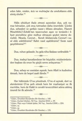 8
eden fakir, miskin, âciz ve muhtaçlar da umduklarını elde
etmiş olurlar.(4)
j
Hâlis ubûdiyet ifade etmesi açısından dua, çok na-
maz kılmadan, çok oruç tutmadan daha önemlidir. Çünkü
dua, sebepleri ve şartları nazar-ı itibara almadan, Hazreti
Müsebbibü’l-Esbâb’tan tasavvurları aşan ve tenâsüb-i il-
liyet prensibine göre melhuz olmayan şeyleri isteme de-
mektir. Mesela, Cennet... Kendi iktidarınızla Cennet’i na-
sıl elde edebilirsiniz? Kabri nasıl aşabilirsiniz? Sıratı nasıl
geçebilirsiniz?(5)
j
Dua, ruhun gıdasıdır, bu gıda rûha fâsılasız verilmelidir.(6)
j
Dua, iradeyi kanatlandıran bir büyüdür; müdavimlerin-
den başkası da onun bu güçlü sırrını anlayamaz.(7)
j
Dua, sebep ve vasıtaları aşarak, hem Allah’ın kudretine
itimadı, hem de beşerî zaafı ilândır.(8)
j
Her hâlimizde O’na yönelmek, O’na el açmak, dert ve
elemlerimizi O’na şerh etmek hem bir mazhariyet ve ilk
mevhibe, hem de Hakk’ın cevabî teveccühleri adına atılmış
önemli bir ilk adımdır.(9)
j
4
Gülen, Örnekleri Kendinden Bir Hareket, s. 140.
5
Gülen, Gurbet Ufukları, Nil Yay., İstanbul 2010, s. 39.
6
Gülen, Ölçü veya Yoldaki Işıklar, Nil Yay., İstanbul 2000, s. 224.
7
Gülen, ay.
8
Gülen, ay.
9
Gülen, Örnekleri Kendinden Bir Hareket, s. 135.
 