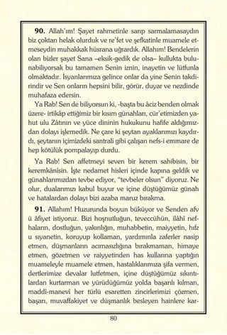 80
90. Allah’ım! Şayet rahmetinle sarıp sarmalamasaydın
biz çoktan helak olurduk ve re’fet ve şefkatinle muamele et-
meseydin muhakkak hüsrana uğrardık. Allahım! Bendelerin
olan bizler şayet Sana –eksik-gedik de olsa– kullukta bulu-
nabiliyorsak bu tamamen Senin iznin, inayetin ve lütfunla
olmaktadır. İsyanlarımıza gelince onlar da yine Senin takdi-
rindir ve Sen onların hepsini bilir, görür, duyar ve nezdinde
muhafaza edersin.
Ya Rab! Sen de biliyorsun ki, -başta bu âciz benden olmak
üzere- irtikâp ettiğimiz bir kısım günahları, cür’etimizden ya-
hut ulu Zâtının ve yüce dininin hukukunu hafife aldığımız-
dan dolayı işlemedik. Ne çare ki şeytan ayaklarımızı kaydır-
dı, şeytanın içimizdeki santrali gibi çalışan nefs-i emmare de
hep kötülük pompalayıp durdu.
Ya Rab! Sen affetmeyi seven bir kerem sahibisin, bir
keremkânîsin. İşte nedamet hisleri içinde kapına geldik ve
günahlarımızdan tevbe ediyor, “tevbeler olsun” diyoruz. Ne
olur, dualarımızı kabul buyur ve içine düştüğümüz günah
ve hatalardan dolayı bizi azaba maruz bırakma.
91. Allahım! Huzurunda boyun büküyor ve Senden afv
ü âfiyet istiyoruz. Bizi hoşnutluğun, teveccühün, ilâhî nef-
haların, dostluğun, yakınlığın, muhabbetin, maiyyetin, hıfz
u sıyanetin, koruyup kollaman, yardımınla zaferler nasip
etmen, düşmanların acımasızlığına bırakmaman, himaye
etmen, gözetmen ve raiyyetinden has kullarına yaptığın
muameleyle muamele etmen, hastalıklarımıza şifa vermen,
dertlerimize devalar lutfetmen, içine düştüğümüz sıkıntı-
lardan kurtarman ve yürüdüğümüz yolda başarılı kılman,
maddî-manevî her türlü esaretten zincirlerimizi çözmen,
başarı, muvaffakiyet ve düşmanlık besleyen hainlere kar-
 