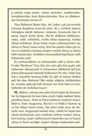 81
şı zaferler nasip etmen, onların şerrinden, tuzaklarından,
komplolarından, fesat düşüncelerinden, fitne ve nifakların-
dan korumanla mesrur et!
Yüce Rabbimiz! Bizleri âlim, ârif, halîm, çok çok tevbede
bulunup dergâhına teveccüh eden, âh u enînlerle kapının
tokmağına sürekli dokunan, mütevazi, huzurunda hep el-
pençe haşyet içinde duran, Kur’ân ahlâkıyla ahlâklanan,
vakur, ciddi, mehabetli, muhlis (ihlası kazanmış), muhlas
(ihlasa erdirilmiş), Senin bütün icraat-ı sübhaniyenden razı
olmuş ve Senin rızana ermiş, Seni her şeyden daha çok se-
ven ve nezdinde müstesna sevgine mazhar olmuş ve daima
kalbi niyazla atan, dudakları münacaatlarla kıpırdayan salih
kullarından eyle!
Ey merhametlilerin en merhametlisi celâl ve ikram sahi-
bi olan Mevlâmız! Yüce Zatı için uyku gibi ârizî şeyler asla
sözkonusu olamayacak ve himayesine aldıklarına kat’iyen
dokunulamayacak Azametli Sultanımız! Ne olur, bizleri hep
hıfz u inayetinle koruyup kolla! Ey gizli ve sürpriz lütufları
pek bol olan Allahımız! Bizi endişe ettiğimiz tehlikelerden
de, nereden geleceği belli olmayan her türlü bela ve musi-
betlerden de muhafaza buyur!
92. Allahım, zatında yüce olan dinini bugün de dünyanın
her bir köşesinde bir kere daha yücelt; hakkı-hakikati bütün
gönüllere duyur.. bizim ve bütün kullarının sinelerini imana,
İslâm’a, ihsan duygusuna, Kur’ân’a ve Hakk’a hizmete aç
ve bizi ihlâsın özüne ermiş, hep takva hatta onun da öte-
sinde vera’ duygusuyla hareket eden, zühdü bir hayat tarzı
olarak benimsemiş, yüce nezdinde kurbete mazhar olmuş,
Seni sevmiş, icraat-ı sübhaniyenin hepsinden razı ve hoşnut
olmuş ve Senin sevdiğin, hoşnut olduğun kullarından eyle!
 