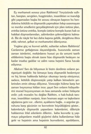 82
Ey merhameti sonsuz yüce Rabbimiz! Yeryüzünde sulh-
tan, barıştan, sevgiden, hoşgörüden, insanlıktan ve inandığı
gibi yaşamadan başka bir arzusu olmayan kapının bu ben-
delerine kötülük ve düşmanlık yapmaktan bıkıp usanmayan
ve menfur emellerini gerçekleştirmek için plan üstüne plan,
entrika üstüne entrika, komplo üstüne komplo kuran hak ve
hakikat düşmanlarından, zalimlerden çekmediğimiz kalma-
dı. Biz de nâçâr bir kez daha kapına geldik, dergâhına iltica
ettik; rahmet, şefkat ve merhametini dileniyoruz.
Yegâne güç ve kuvvet sahibi, sultanlar sultanı Rabbimiz!
Canlarımız gırtlağımıza dayandığında, huzurunda zaman
zaman isimlerini, mekânlarını hususi ya da umumi tasrih
ettiklerimiz başta olmak üzere bize düşmanlık besleyen ne
kadar insafsız gaddar ve zalim varsa hepsini Sana havale
ediyoruz.
Allahım! Sen de biliyorsun ki bizim derdimiz onların pe-
rişaniyeti değildir; biz kimseye karşı düşmanlık beslemiyor
ve hiç kimse hakkında kahriye okumayı tasvip etmiyoruz;
sadece, kötülük düşüncesiyle yatıp kalkan kimselerin şer-
lerinden emin olmayı diliyoruz. Vereceğin hükme karşı her
zaman boynumuz kıldan ince; şayet Sen onların hidayetle-
rini murad buyuruyorsan en kısa zamanda onları hidayete
erdir; yok muradın bu değilse Rabbim, o hak-hukuk tanı-
maz, insanlıktan nasipsiz, tiran bozması azgın ve taşkınların
ağızlarına gem vur.. ellerini, ayaklarını bağla.. o azgınlar gü-
ruhuna karşı gücünün ve kuvvetinin büyüklüğünü göster..
kalemleriyle düşmanlık yapanların kalemlerini, dilleriyle
haklarımızı ihlal edenlerin dillerini.. kaba kuvvetle iş yap-
maya çalışanların maddi güçlerini daha kullanılamaz hâle
getir ve hepsinin ama hepsinin kuvvetlerini, aşırılıklarını,
 