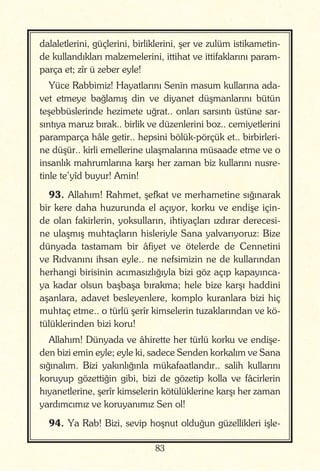 83
dalaletlerini, güçlerini, birliklerini, şer ve zulüm istikametin-
de kullandıkları malzemelerini, ittihat ve ittifaklarını param-
parça et; zîr ü zeber eyle!
Yüce Rabbimiz! Hayatlarını Senin masum kullarına ada-
vet etmeye bağlamış din ve diyanet düşmanlarını bütün
teşebbüslerinde hezimete uğrat.. onları sarsıntı üstüne sar-
sıntıya maruz bırak.. birlik ve düzenlerini boz.. cemiyetlerini
paramparça hâle getir.. hepsini bölük-pörçük et.. birbirleri-
ne düşür.. kirli emellerine ulaşmalarına müsaade etme ve o
insanlık mahrumlarına karşı her zaman biz kullarını nusre-
tinle te’yîd buyur! Amin!
93. Allahım! Rahmet, şefkat ve merhametine sığınarak
bir kere daha huzurunda el açıyor, korku ve endişe için-
de olan fakirlerin, yoksulların, ihtiyaçları ızdırar derecesi-
ne ulaşmış muhtaçların hisleriyle Sana yalvarıyoruz: Bize
dünyada tastamam bir âfiyet ve ötelerde de Cennetini
ve Rıdvanını ihsan eyle.. ne nefsimizin ne de kullarından
herhangi birisinin acımasızlığıyla bizi göz açıp kapayınca-
ya kadar olsun başbaşa bırakma; hele bize karşı haddini
aşanlara, adavet besleyenlere, komplo kuranlara bizi hiç
muhtaç etme.. o türlü şerîr kimselerin tuzaklarından ve kö-
tülüklerinden bizi koru!
Allahım! Dünyada ve âhirette her türlü korku ve endişe-
den bizi emin eyle; eyle ki, sadece Senden korkalım ve Sana
sığınalım. Bizi yakınlığınla mükafaatlandır.. salih kullarını
koruyup gözettiğin gibi, bizi de gözetip kolla ve fâcirlerin
hıyanetlerine, şerîr kimselerin kötülüklerine karşı her zaman
yardımcımız ve koruyanımız Sen ol!
94. Ya Rab! Bizi, sevip hoşnut olduğun güzellikleri işle-
 