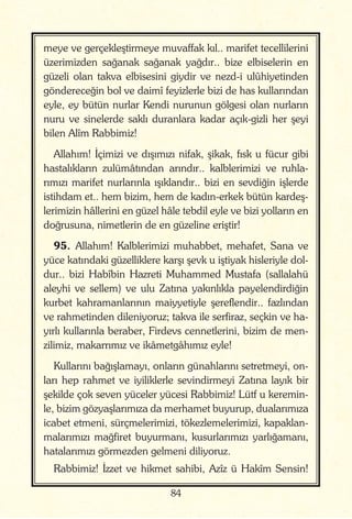 84
meye ve gerçekleştirmeye muvaffak kıl.. marifet tecellilerini
üzerimizden sağanak sağanak yağdır.. bize elbiselerin en
güzeli olan takva elbisesini giydir ve nezd-i ulûhiyetinden
göndereceğin bol ve daimî feyizlerle bizi de has kullarından
eyle, ey bütün nurlar Kendi nurunun gölgesi olan nurların
nuru ve sinelerde saklı duranlara kadar açık-gizli her şeyi
bilen Alîm Rabbimiz!
Allahım! İçimizi ve dışımızı nifak, şikak, fısk u fücur gibi
hastalıkların zulümâtından arındır.. kalblerimizi ve ruhla-
rımızı marifet nurlarınla ışıklandır.. bizi en sevdiğin işlerde
istihdam et.. hem bizim, hem de kadın-erkek bütün kardeş-
lerimizin hâllerini en güzel hâle tebdil eyle ve bizi yolların en
doğrusuna, nimetlerin de en güzeline eriştir!
95. Allahım! Kalblerimizi muhabbet, mehafet, Sana ve
yüce katındaki güzelliklere karşı şevk u iştiyak hisleriyle dol-
dur.. bizi Habîbin Hazreti Muhammed Mustafa (sallalahü
aleyhi ve sellem) ve ulu Zatına yakınlıkla payelendirdiğin
kurbet kahramanlarının maiyyetiyle şereflendir.. fazlından
ve rahmetinden dileniyoruz; takva ile serfiraz, seçkin ve ha-
yırlı kullarınla beraber, Firdevs cennetlerini, bizim de men-
zilimiz, makarrımız ve ikâmetgâhımız eyle!
Kullarını bağışlamayı, onların günahlarını setretmeyi, on-
ları hep rahmet ve iyiliklerle sevindirmeyi Zatına layık bir
şekilde çok seven yüceler yücesi Rabbimiz! Lütf u keremin-
le, bizim gözyaşlarımıza da merhamet buyurup, dualarımıza
icabet etmeni, sürçmelerimizi, tökezlemelerimizi, kapaklan-
malarımızı mağfiret buyurmanı, kusurlarımızı yarlığamanı,
hatalarımızı görmezden gelmeni diliyoruz.
Rabbimiz! İzzet ve hikmet sahibi, Azîz ü Hakîm Sensin!
 