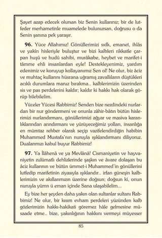 85
Şayet azap edecek olursan biz Senin kullarınız; bir de lut-
feder merhametinle muamelede bulunursan, doğrusu o da
Senin şanına pek yaraşır.
96. Yüce Allahımız! Gönüllerimizi sıdk, emanet, ihlâs
ve yakîn hisleriyle buluştur ve bizi kalbleri rikkatle çar-
pan huşû ve hudû sahibi, murâkabe, heybet ve marifet-i
tâmme ehli insanlardan eyle! Destekleyenimiz, yardım
edenimiz ve koruyup kollayanımız Sen ol! Ne olur, biz âciz
ve muhtaç kullarını hüsrana uğramış zavallıların düştükleri
acıklı durumlara maruz bırakma.. kalblerimizin üzerinden
sis ve pas perdelerini kaldır; kaldır ki hakkı hak olarak gö-
rüp bilebilelim.
Yüceler Yücesi Rabbimiz! Senden bize nezdindeki nurlar-
dan bir nur göndermeni ve onunla zâhir-bâtın bütün hisle-
rimizi nurlandırmanı, gönüllerimizi ağyar ve masiva karan-
lıklarından arındırmanı ve yürüyeceğimiz yolları, insanlığa
en mümtaz rehber olarak seçip vazifelendirdiğin habibin
Muhammed Mustafa’nın nuruyla ışıklandırmanı diliyoruz.
Dualarımızı kabul buyur Rabbimiz!
97. Ya İlâhenâ ve ya Mevlânâ! Cismaniyetin ve hayva-
niyetin zulümatlı dehlizlerinde şaşkın ve âvare dolaşan bu
âciz kullarının ve bütün ümmet-i Muhammed’in gönüllerini
lutfedip marifetinin ziyasıyla ışıklandır.. irfan güneşin kalb-
lerimizin ve akıllarımızın üzerine doğsun; doğsun ki, onun
nuruyla yümn ü eman içinde Sana ulaşabilelim...
Ey bize her şeyden daha yakın olan sultanlar sultanı Rab-
bimiz! Ne olur, bir kısım evham perdeleri yüzünden kalb
gözlerimizin hakkı-hakikati göremez hâle gelmesine mü-
saade etme.. bize, yakınlığının hakkını vermeyi müyesser
 