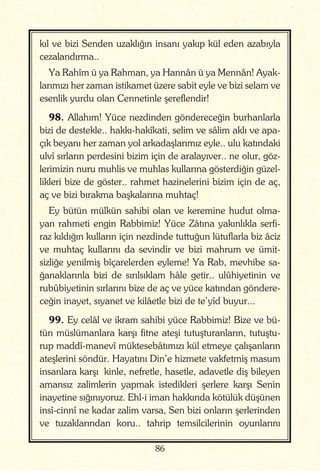 86
kıl ve bizi Senden uzaklığın insanı yakıp kül eden azabıyla
cezalandırma..
Ya Rahîm ü ya Rahman, ya Hannân ü ya Mennân! Ayak-
larımızı her zaman istikamet üzere sabit eyle ve bizi selam ve
esenlik yurdu olan Cennetinle şereflendir!
98. Allahım! Yüce nezdinden göndereceğin burhanlarla
bizi de destekle.. hakkı-hakîkati, selim ve sâlim aklı ve apa-
çık beyanı her zaman yol arkadaşlarımız eyle.. ulu katındaki
ulvî sırların perdesini bizim için de aralayıver.. ne olur, göz-
lerimizin nuru muhlis ve muhlas kullarına gösterdiğin güzel-
likleri bize de göster.. rahmet hazinelerini bizim için de aç,
aç ve bizi bırakma başkalarına muhtaç!
Ey bütün mülkün sahibi olan ve keremine hudut olma-
yan rahmeti engin Rabbimiz! Yüce Zâtına yakınlıkla serfi-
raz kıldığın kulların için nezdinde tuttuğun lütuflarla biz âciz
ve muhtaç kullarını da sevindir ve bizi mahrum ve ümit-
sizliğe yenilmiş bîçarelerden eyleme! Ya Rab, mevhibe sa-
ğanaklarınla bizi de sırılsıklam hâle getir.. ulûhiyetinin ve
rubûbiyetinin sırlarını bize de aç ve yüce katından göndere-
ceğin inayet, sıyanet ve kilâetle bizi de te’yîd buyur...
99. Ey celâl ve ikram sahibi yüce Rabbimiz! Bize ve bü-
tün müslümanlara karşı fitne ateşi tutuşturanların, tutuştu-
rup maddî-manevî müktesebâtımızı kül etmeye çalışanların
ateşlerini söndür. Hayatını Din’e hizmete vakfetmiş masum
insanlara karşı kinle, nefretle, hasetle, adavetle diş bileyen
amansız zalimlerin yapmak istedikleri şerlere karşı Senin
inayetine sığınıyoruz. Ehl-i iman hakkında kötülük düşünen
insî-cinnî ne kadar zalim varsa, Sen bizi onların şerlerinden
ve tuzaklarından koru.. tahrip temsilcilerinin oyunlarını
 