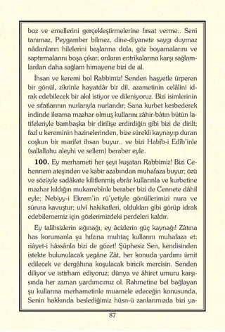 87
boz ve emellerini gerçekleştirmelerine fırsat verme.. Seni
tanımaz, Peygamber bilmez, dine-diyanete saygı duymaz
nâdanların hilelerini başlarına dola, göz boyamalarını ve
saptırmalarını boşa çıkar; onların entrikalarına karşı sağlam-
lardan daha sağlam himayene bizi de al.
İhsan ve keremi bol Rabbimiz! Senden haşyetle ürperen
bir gönül, zikrinle hayatdâr bir dil, azametinin celâlini id-
rak edebilecek bir akıl istiyor ve dileniyoruz. Bizi isimlerinin
ve sıfatlarının nurlarıyla nurlandır; Sana kurbet kesbederek
indinde ikrama mazhar olmuş kullarını zâhir-bâtın bütün la-
tifeleriyle bambaşka bir dirilişe erdirdiğin gibi bizi de dirilt;
fazl u kereminin hazinelerinden, bize sürekli kaynayıp duran
coşkun bir marifet ihsan buyur.. ve bizi Habîb-i Edîb’inle
(sallallahu aleyhi ve sellem) beraber eyle.
100. Ey merhameti her şeyi kuşatan Rabbimiz! Bizi Ce-
hennem ateşinden ve kabir azabından muhafaza buyur; özü
ve sözüyle sadâkate kilitlenmiş ebrâr kullarınla ve kurbetine
mazhar kıldığın mukarrebînle beraber bizi de Cennete dâhil
eyle; Nebiyy-i Ekrem’in rü’yetiyle gönüllerimizi nura ve
sürura kavuştur; ulvî hakikatleri, oldukları gibi görüp idrak
edebilememiz için gözlerimizdeki perdeleri kaldır.
Ey talihsizlerin sığınağı, ey âcizlerin güç kaynağı! Zâtına
has korumanla şu hıfzına muhtaç kullarını muhafaza et;
riâyet-i hâssânla bizi de gözet! Şüphesiz Sen, kendisinden
istekte bulunulacak yegâne Zât, her konuda yardımı ümit
edilecek ve dergâhına koşulacak biricik mercîsin. Senden
diliyor ve istirham ediyoruz; dünya ve âhiret umuru karşı-
sında her zaman yardımcımız ol. Rahmetine bel bağlayan
şu kullarına merhametinle muamele edeceğin konusunda,
Senin hakkında beslediğimiz hüsn-ü zanlarımızda bizi ya-
 