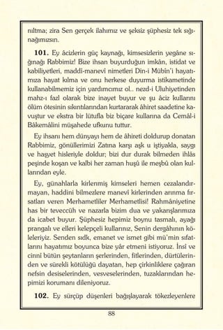 88
nıltma; zira Sen gerçek ilahımız ve şeksiz şüphesiz tek sığı-
nağımızsın.
101. Ey âcizlerin güç kaynağı, kimsesizlerin yegâne sı-
ğınağı Rabbimiz! Bize ihsan buyurduğun imkân, istidat ve
kabiliyetleri, maddî-manevî nimetleri Din-i Mübîn’i hayatı-
mıza hayat kılma ve onu herkese duyurma istikametinde
kullanabilmemiz için yardımcımız ol.. nezd-i Uluhiyetinden
mahz-ı fazl olarak bize inayet buyur ve şu âciz kullarını
ölüm ötesinin sıkıntılarından kurtararak âhiret saadetine ka-
vuştur ve ekstra bir lütufla biz biçare kullarına da Cemâl-i
Bâkemâlini müşahede ufkunu tuttur.
Ey ihsanı hem dünyayı hem de âhireti doldurup donatan
Rabbimiz, gönüllerimizi Zatına karşı aşk u iştiyakla, saygı
ve haşyet hisleriyle doldur; bizi dur durak bilmeden ihlâs
peşinde koşan ve kalbi her zaman huşû ile meşbû olan kul-
larından eyle.
Ey, günahlarla kirlenmiş kimseleri hemen cezalandır-
mayan, haddini bilmezlere manevî kirlerinden arınma fır-
satları veren Merhametliler Merhametlisi! Rahmâniyetine
has bir teveccüh ve nazarla bizim dua ve yakarışlarımıza
da icabet buyur. Şüphesiz hepimiz boynu tasmalı, ayağı
prangalı ve elleri kelepçeli kullarınız, Senin dergâhının kö-
leleriyiz. Senden sıdk, emanet ve ismet gibi mü’min sıfat-
larını hayatımız boyunca bize yâr etmeni istiyoruz. İnsî ve
cinnî bütün şeytanların şerlerinden, fitlerinden, dürtülerin-
den ve sürekli kötülüğü dayatan, hep çirkinliklere çağıran
nefsin desiselerinden, vesveselerinden, tuzaklarından he-
pimizi korumanı dileniyoruz.
102. Ey sürçüp düşenleri bağışlayarak tökezleyenlere
 