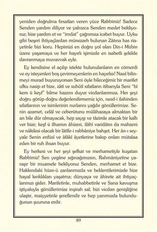 89
yeniden doğrulma fırsatları veren yüce Rabbimiz! Sadece
Senden yardım diliyor ve yalnızca Senden medet bekliyo-
ruz; bize yardım et ve “imdat” çağrımıza icabet buyur. Uyku
gibi beşeri ihtiyaçlardan münezzeh bulunan Zâtına has ria-
yetinle bizi koru. Hepimizi en doğru yol olan Din-i Mübin
üzere yaşamaya ve her hayırlı işimizde en isabetli şekilde
davranmaya muvavvak eyle.
Ey kendisine el açılıp istekte bulunulanların en cömerdi
ve ey isteyenleri boş çevirmeyenlerin en hayırlısı! Nasıl bilin-
meyi murad buyuruyorsan Seni öyle bileceğimiz bir marifet
ufku nasip et bize, zâtî ve subûtî sıfatların itibarıyla Seni “bî
kem ü keyf” bilme hazzını duyur vicdanlarımıza. Her şeyi
doğru görüp doğru değerlendirmemiz için, nezd-i ilahinden
sıfatlarının ve isimlerinin nurlarını yağdır gönüllerimize. Se-
nin azamet, celâl ve ceberûtunu mülâhazaya almaktan bir
an bile dûr olmayacak, hep saygı ve tâzimle atacak bir kalb
ver bize; keşf ü ilhamın âhizesi, ilâhî varidâtın da mahzeni
ve nâkilesi olacak bir lâtîfe-i rabbâniye bahşet. Her ân-ı sey-
yale Senin enfüsî ve âfâkî âyetlerine bakıp onları mütalaa
eden bir ruh ihsan buyur.
Ey herkesi ve her şeyi şefkat ve merhametiyle kuşatan
Rabbimiz! Sen yegâne sığınağımızsın, Rahmâniyetine ya-
raşır bir muamele bekliyoruz Senden, merhamet et bize.
Hakkındaki hüsn-ü zanlarımızda ve beklentilerimizde bize
hayal kırıklıkları yaşatma; dünyaya ve âhirete ait ihtiyaç-
larımızı gider. Marifetinle, muhabbetinle ve Sana kavuşma
iştiyakıyla gönüllerimize inşirah sal; bizi vicdan genişliğine
ulaştır, maiyyetinle şereflendir ve hep yanımızda bulundu-
ğunun şuuruna erdir.
 