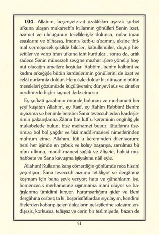 91
104. Allahım, beşeriyete ait uzaklıkları aşarak kurbet
ufkuna ulaşan mukarrebîn kullarının gönülleri Senin izzet,
azamet ve ululuğunun tecellileriyle dolunca, onlar iman
esaslarını ve bilhassa, imanın kutb-u a’zamını, aksine ihti-
mal vermeyecek şekilde bildiler, kabullendiler, duyup his-
settiler ve varıp irfan ufkuna taht kurdular.. sonra da, artık
sadece Senin münezzeh sevgine mazhar işlere yönelip hoş-
nut olacağın amellere koştular. Rabbim, benim kalbimi ve
kadını erkeğiyle bütün kardeşlerimin gönüllerini de izzet ve
celâl nurlarınla doldur. Hem öyle doldur ki; dünyanın bütün
meseleleri gözümüzde küçülüversin; dünyevî süs ve zinetler
nezdimizde hiçbir kıymet ifade etmesin.
Ey şefkati gazabının önünde bulunan ve merhameti her
şeyi kuşatan Allahım, ey Raûf, ey Rahîm Rabbim! Benim
niyazıma ve benimle beraber Sana teveccüh eden kardeşle-
rimin yakarışlarına Zâtına has lütf u kereminin enginliğiyle
mukabelede bulun; bize merhamet buyur, lütuflarını üze-
rimize bol bol yağdır ve bizi maddî-manevî nimetlerinden
mahrum etme. Allahım, lütf u kereminden dileniyorum;
beni her işimde en çabuk ve kolay başarıya, sarsılmaz bir
irfan ufkuna, maddî-manevî sağlık ve âfiyete, hakiki mu-
habbete ve Sana kavuşma iştiyakına nâil eyle.
Allahım! Kullarına karşı cömertliğin gönlümde reca hissini
yeşertiyor, Sana teveccüh arzumu tetikliyor ve dergâhına
koşmam için bana şevk veriyor; hata ve günahlarım ise,
hemencecik merhametine sığınmama mani oluyor ve ba-
ğışlanma ümidimi kırıyor. Karamsarlığımı gider ve Beni
dergâhına cezbet; ta ki, beşerî sıfâtlardan sıyrılayım, kendimi
ötelerden kabarıp gelen dalgaların gel-gitlerine salayım; en-
dişesiz, korkusuz, telâşsız ve derin bir teslimiyetle, bazen de
 