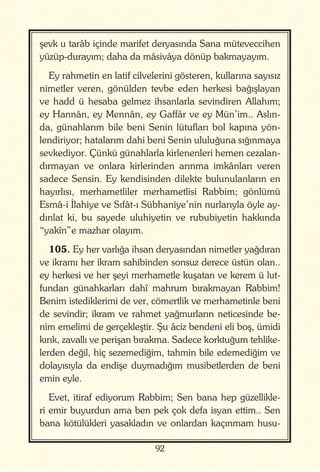 92
şevk u tarâb içinde marifet deryasında Sana müteveccihen
yüzüp-durayım; daha da mâsivâya dönüp bakmayayım.
Ey rahmetin en latif cilvelerini gösteren, kullarına sayısız
nimetler veren, gönülden tevbe eden herkesi bağışlayan
ve hadd ü hesaba gelmez ihsanlarla sevindiren Allahım;
ey Hannân, ey Mennân, ey Gaffâr ve ey Mün’im.. Aslın-
da, günahlarım bile beni Senin lütufları bol kapına yön-
lendiriyor; hatalarım dahi beni Senin ululuğuna sığınmaya
sevkediyor. Çünkü günahlarla kirlenenleri hemen cezalan-
dırmayan ve onlara kirlerinden arınma imkânları veren
sadece Sensin. Ey kendisinden dilekte bulunulanların en
hayırlısı, merhametliler merhametlisi Rabbim; gönlümü
Esmâ-i İlahiye ve Sıfât-ı Sübhaniye’nin nurlarıyla öyle ay-
dınlat ki, bu sayede uluhiyetin ve rububiyetin hakkında
“yakîn”e mazhar olayım.
105. Ey her varlığa ihsan deryasından nimetler yağdıran
ve ikramı her ikram sahibinden sonsuz derece üstün olan..
ey herkesi ve her şeyi merhametle kuşatan ve kerem ü lut-
fundan günahkarları dahî mahrum bırakmayan Rabbim!
Benim istediklerimi de ver, cömertlik ve merhametinle beni
de sevindir; ikram ve rahmet yağmurların neticesinde be-
nim emelimi de gerçekleştir. Şu âciz bendeni eli boş, ümidi
kırık, zavallı ve perişan bırakma. Sadece korktuğum tehlike-
lerden değil, hiç sezemediğim, tahmin bile edemediğim ve
dolayısıyla da endişe duymadığım musibetlerden de beni
emin eyle.
Evet, itiraf ediyorum Rabbim; Sen bana hep güzellikle-
ri emir buyurdun ama ben pek çok defa isyan ettim.. Sen
bana kötülükleri yasakladın ve onlardan kaçınmam husu-
 
