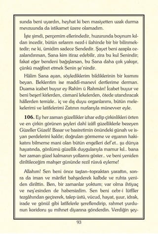 93
sunda beni uyardın, heyhat ki ben masiyetten uzak durma
mevzuunda da istikamet üzere olamadım.
İşte şimdi, perçemim ellerindedir, huzurunda boynum kıl-
dan incedir, bütün sırlarım nezd-i ilahinde bir bir bilinmek-
tedir; ne ki, ümidim sadece Sendedir. Şayet beni azapla ce-
zalandırırsan, Sana kim itiraz edebilir, zira bu kul Senindir;
fakat eğer bendeni bağışlarsan, bu Sana daha çok yakışır,
çünkü mağfiret etmek Senin şe’nindir.
Hâlim Sana ayan, söylediklerim bildiklerinin bir kısmını
beyan. Beklentim ise maddî-manevî dertlerime derman.
Duama icabet buyur ey Rahîm ü Rahmân! İcabet buyur ve
beni beşerî kirlerden, cismanî lekelerden, ötede utandıracak
hâllerden temizle.. iç ve dış duyu organlarımı, bütün mele-
kelerimi ve latifelerimi Zatının nurlarıyla münevver eyle.
106. Ey her zaman güzellikler izhar edip çirkinlikleri örten
ve en çirkin görünen şeyleri dahî izâfî güzelliklerle bezeyen
Güzeller Güzeli! Basar ve basiretimin önündeki günah ve is-
yan perdelerini kaldır; doğruları görmeme ve eşyanın haki-
katını bilmeme mani olan bütün engelleri def’et.. şu dünya
hayatında, gönlümü güzellik duygularıyla mamur kıl.. bana
her zaman güzel kalmanın yollarını göster.. ve beni yeniden
diriltileceğim mahşer gününde rezil rüsvâ eyleme!
Allahım! Sen beni önce taştan–topraktan yarattın, son-
ra da iman ve mârifet bahşederek kalbde ve ruhta yeni-
den dirilttin. Ben, bir zamanlar yoktum; var olma ihtiyaç
ve neş’esinden de habersizdim. Sen beni cebr-i lütfîler
tezgâhından geçirerek, talep üstü, vücud, hayat, şuur, idrak,
irade ve gönül gibi latîfelerle şereflendirip, rahmet yurdu-
nun koridoru şu mihnet diyarına gönderdin. Verdiğin şey-
 