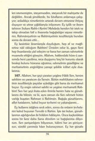 94
leri istememiştim, isteyemezdim, isteyecek bir mahiyette de
değildim. Ancak şimdilerde, bu lütuflarını anlamaya çalışı-
yor; anladıkça nimetlerinin artarak devam etmesine ihtiyaç
duyuyor ve ıztırar çığlıklarıyla inliyorum: Ey iyilik ve ikram
tahtının Sultanı Rabb-i Kerîm! Mebdede benden bir istek ve
talep olmadan lütf u ihsanınla bağışladığın sayısız nimetle-
rini, Rahmâniyetinin ve Rahîmiyetinin tecellileriyle bundan
sonra da devam ettir...
Ey kesintisiz ikramlarıyla doyduğum, hep af ve mağfi-
retine nâil olduğum Rabbim! Ümidim odur ki, gayrı Seni
hep ihsanlarınla yâd edeyim ve bana her zaman rahmetinle
muamele ettiğini göreyim. Allahım, hakkındaki hüsn-ü zan-
nımda beni yanıltma, reca duygumu boş bir kuruntu olarak
bırakıp kulunu hüsrana uğratma; rahmetinin güzelliğine ve
merhametinin enginliğine yaraşır şekilde icâbet eyle dua-
larıma.
107. Allahım, her şeyi yaratan yegâne Hâlık Sen, benim
sahibim ve yaratıcım da Sensin. Bütün mahlûkatını rahme-
tinin tecellileriyle payidar eylediğin gibi bana da merhamet
buyur. Ey engin rahmet sahibi ve yegâne merhametli Rab-
bim! Sen her şeyi ihata eden ilminle benim hata ve günah-
larımı da bilirsin; ne ki, aynı zaman da Sen rahmeti bütün
varlığı kuşatan Rahman ü Rahîmsin. Bağışla günahlarımı,
affet hatalarımı, kabul buyur tevbemi ve yakarışlarımı...
Ey kullarını istiğfara sevk eden, sonra da onların tevbele-
rini kabul buyuran Tevvâb ü Rahîm. İşte âsi kulun, günah-
larımın ağırlığından iki büklüm hâldeyim. Onca kaçkınlıktan
sonra bir kere daha Sana döndüm ve bağışlanma diliyo-
rum. Sen perişanlığımı biliyorsun, hâlimi her an görüyor-
sun, sürekli yanımda hâzır bulunuyorsun. Ey her günahı
 