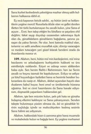 96
Sana kurbet kesbederek yakınlığına mazhar olmuş salih kul-
larının halkasına dâhil et.
Ey recâ kapısının biricik sahibi.. ey bütün ümit ve beklen-
tilerin yegâne mercii! Kusurlarla âlûde olan ve gaflet denilen
illetten bir türlü kurtulamayan bu zavallı kulun, yine Sana el
açıyor... Evet, ben talep ettiğim bu lütuflara ve payelere ehil
değilim; fakat saygı duyulup cezasından sakınmaya lâyık
olan da, günahkârların günahlarını bağışlama, şanına ya-
raşan da yalnız Sensin. Ne olur, beni katında makbul olan,
tertemiz ve salih amellere muvaffak eyle; dönüp varacağım
ve mesken tutacağım yeri güzel kılarak bendeni orada da
ihsanlarınla mesrur et.
109. Allahım, beni, bütün mü’min kardeşlerimi, mü’mine
bacılarımı ve arkadaşlarımı kurbiyetinin halâveti ve üns
esintileriyle rızıklandır. Eziyet ve ızdırap veren sâiklerden
halas eyle. Sen benim Rabb-i Rahimimsin; ben ise Senin
zavallı ve boynu tasmalı bir kapıkulunum. Evliya ve asfiya-
ya lütuf buyurduğun faziletleri bana ve benimle beraber bu-
lunanlara da nasip et. Allahım, âkıbet açısından hayırlı olan
dualarımı kabul buyur; beni emel ve ümitlerimde hüsrana
uğratma. İnsî ve cinnî hasımlarımı da Sana havale ediyo-
rum, düşmanlık yapanların haklarından gel.
Allahım, işte ben mücrim kulun, pek çok hata ve günaha
bulaşmış ellerimi kaldırıyor ve Sana yalvarıyorum. Senden
talepte bulunmaya yüzüm olmasa da, âsî ve günahkâr bi-
rinin suçluluğu içinde ve mahcubiyetten kısılmış sesimle
Sana hâlimi arz ediyorum.
Allahım, hakkındaki hüsn-ü zannıma göre bana muamele
ve mukabelede bulun ve bağışla beni. Ey yegâne merhamet
 