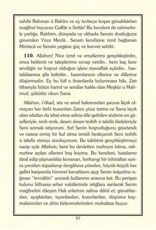 97
sahibi Rahman ü Rahîm ve ey tevbeye koşan günahkârları
mağfiret buyuran Gaffâr u Settâr! Bu bendeni de rahmetin-
le yarlığa. Rabbim, dünyada ve ukbada Sensin dostluğuna
güvenilen Yüce Mevlâ.. Sensin kendisine ümit bağlanan
Mürtecâ ve Sensin yegâne güç ve kuvvet sahibi.
110. Allahım! Nice ümit ve emellerimi gerçekleştirdin,
onca beklenti ve taleplerime cevap verdin.. beni kaç kere
sevdiğin ve hoşnut olduğun işlere muvaffak eyledin.. has-
talıklarıma şifa lutfettin.. hasımlarının ellerine ve dillerine
düşürmedin. Ey bu lütf u ihsanlarda bulunmasa bile, Zatı
itibarıyla bütün hamd ve senâlar hakkı olan Meşkûr u Mah-
mud, şükürler olsun Sana.
Allahım, i’tikad, söz ve amel bakımından şanına lâyık ol-
mayan her türlü kusurdan Zatını yüce tutma ve Sana layık
olan sıfatları da isbat etme adına dile getirilen sözlerin en gü-
zelleriyle, renk renk, desen desen tesbîh ü takdîs ifadeleriyle
Seni anmak istiyorum. Sırf Senin hoşnutluğunu gözeterek
ve rızana ermiş bir kul olma ümidi besleyerek Seni tesbîh
ü takdîs etmeyi arzuluyorum. Bu talebimi gerçekleştirmeyi
nasip eyle Allahım; beni bu devletten mahrum kılma, rah-
metine açılan ellerimi boş koyma. Bu bendeni, hatalarını
itiraf edip pişmanlıkla kıvranan, herhangi bir inhiraftan son-
ra yeniden toparlanıp dergâhına yönelen, büyük-küçük her
gaflet karşısında himmet kanatlarını açıp Senin inâyetine sı-
ğınan “tevvâbîn” unvanlı kullarının arasına kat. Bu perişan
kulunu bilhassa seher vakitlerinde istiğfara sarılarak Senin
mağfiretini dileyen Hak erlerinin safına dâhil et; günahlar-
dan, ayıplardan, isyanlardan, kusurlardan, düşünce kay-
malarından ve zihin kirlenmelerinden muhafaza buyur.
 
