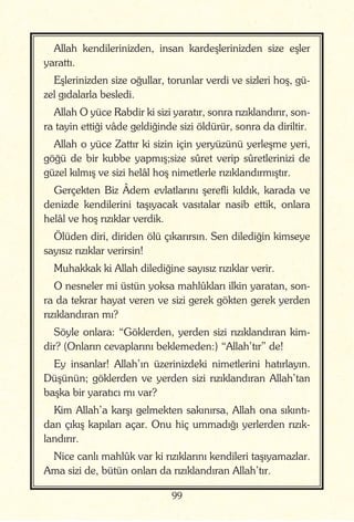 99
Allah kendilerinizden, insan kardeşlerinizden size eşler
yarattı.
Eşlerinizden size oğullar, torunlar verdi ve sizleri hoş, gü-
zel gıdalarla besledi.
Allah O yüce Rabdir ki sizi yaratır, sonra rızıklandırır, son-
ra tayin ettiği vâde geldiğinde sizi öldürür, sonra da diriltir.
Allah o yüce Zattır ki sizin için yeryüzünü yerleşme yeri,
göğü de bir kubbe yapmış;size sûret verip sûretlerinizi de
güzel kılmış ve sizi helâl hoş nimetlerle rızıklandırmıştır.
Gerçekten Biz Âdem evlatlarını şerefli kıldık, karada ve
denizde kendilerini taşıyacak vasıtalar nasib ettik, onlara
helâl ve hoş rızıklar verdik.
Ölüden diri, diriden ölü çıkarırsın. Sen dilediğin kimseye
sayısız rızıklar verirsin!
Muhakkak ki Allah dilediğine sayısız rızıklar verir.
O nesneler mi üstün yoksa mahlûkları ilkin yaratan, son-
ra da tekrar hayat veren ve sizi gerek gökten gerek yerden
rızıklandıran mı?
Söyle onlara: “Göklerden, yerden sizi rızıklandıran kim-
dir? (Onların cevaplarını beklemeden:) “Allah’tır” de!
Ey insanlar! Allah’ın üzerinizdeki nimetlerini hatırlayın.
Düşünün; göklerden ve yerden sizi rızıklandıran Allah’tan
başka bir yaratıcı mı var?
Kim Allah’a karşı gelmekten sakınırsa, Allah ona sıkıntı-
dan çıkış kapıları açar. Onu hiç ummadığı yerlerden rızık-
landırır.
Nice canlı mahlûk var ki rızıklarını kendileri taşıyamazlar.
Ama sizi de, bütün onları da rızıklandıran Allah’tır.
 