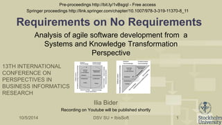 Requirements on No Requirements 
Analysis of agile software development from a 
Systems and Knowledge Transformation 
Perspective 
DSV SU + IbisSoft 
1 
Ilia Bider 
13TH INTERNATIONAL 
CONFERENCE ON 
PERSPECTIVES IN 
BUSINESS INFORMATICS 
RESEARCH 
Recording on Youtube will be published shortly 
10/5/2014 
Pre-proceedings http://bit.ly/1vBsgqI - Free access 
Springer proceedings http://link.springer.com/chapter/10.1007/978-3-319-11370-8_11 
 