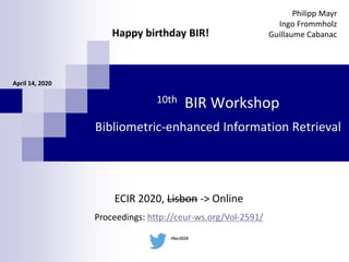 10th BIR Workshop
Bibliometric-enhanced Information Retrieval
Philipp Mayr
Ingo Frommholz
Guillaume Cabanac
April 14, 2020
ECIR 2020, Lisbon -> Online
Proceedings: http://ceur-ws.org/Vol-2591/
#bir2020
Happy birthday BIR!
 