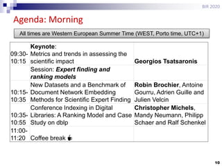 10
Agenda: Morning
BIR 2020
09:30-
10:15
Keynote:
Metrics and trends in assessing the
scientific impact Georgios Tsatsaronis
Session: Expert finding and
ranking models
10:15-
10:35
New Datasets and a Benchmark of
Document Network Embedding
Methods for Scientific Expert Finding
Robin Brochier, Antoine
Gourru, Adrien Guille and
Julien Velcin
10:35-
10:55
Conference Indexing in Digital
Libraries: A Ranking Model and Case
Study on dblp
Christopher Michels,
Mandy Neumann, Philipp
Schaer and Ralf Schenkel
11:00-
11:20 Coffee break ☕
All times are Western European Summer Time (WEST, Porto time, UTC+1)
 