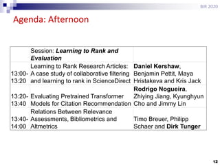 12
Agenda: Afternoon
BIR 2020
Session: Learning to Rank and
Evaluation
13:00-
13:20
Learning to Rank Research Articles:
A case study of collaborative filtering
and learning to rank in ScienceDirect
Daniel Kershaw,
Benjamin Pettit, Maya
Hristakeva and Kris Jack
13:20-
13:40
Evaluating Pretrained Transformer
Models for Citation Recommendation
Rodrigo Nogueira,
Zhiying Jiang, Kyunghyun
Cho and Jimmy Lin
13:40-
14:00
Relations Between Relevance
Assessments, Bibliometrics and
Altmetrics
Timo Breuer, Philipp
Schaer and Dirk Tunger
 