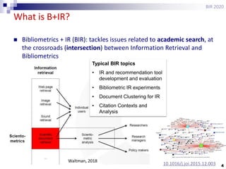 4
What is B+IR?
BIR 2020
 Bibliometrics + IR (BIR): tackles issues related to academic search, at
the crossroads (intersection) between Information Retrieval and
Bibliometrics
Waltman, 2018
Typical BIR topics
• IR and recommendation tool
development and evaluation
• Bibliometric IR experiments
• Document Clustering for IR
• Citation Contexts and
Analysis
10.1016/j.joi.2015.12.003
 