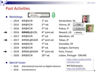 5
Past Activities
BIR 2020
 Workshops
 2014 BIR@ECIR 1st ed. Amsterdam, NL
 2015 BIR@ECIR 2nd ed. Vienna, AT
 2016 BIR@ECIR 3rd ed. Padua, IT
 2016 BIRNDL@JCDL 4th joint ed. Newark, US
 2017 BIR@ECIR 5th ed. Aberdeen, UK
 2017 BIRNDL@SIGIR 6th joint ed. Tokyo, JP
 2018 BIR@ECIR 7th ed. Grenoble, FR
 2019 BIR@ECIR 8th ed. Cologne, Germany
 2019 BIRNDL@SIGIR 9th joint ed. Paris, France
 2020 BIR@ECIR 10th ed. Lisbon, Portugal - ONLINE
 Special Issues
 2018 International Journal on Digital Libraries
 2018 Scientometrics
+ Ingo
+ Guillaume
+ BIRNDL
https://dblp.org/db/conf/bir
ws/index.html
BIR Bibliography:
https://bit.ly/BIR-Bib
 