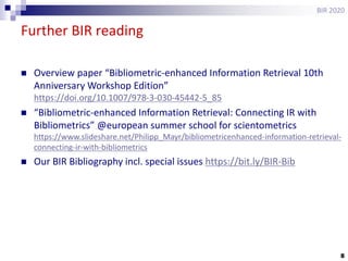 8
Further BIR reading
BIR 2020
 Overview paper “Bibliometric-enhanced Information Retrieval 10th
Anniversary Workshop Edition”
https://doi.org/10.1007/978-3-030-45442-5_85
 “Bibliometric-enhanced Information Retrieval: Connecting IR with
Bibliometrics” @european summer school for scientometrics
https://www.slideshare.net/Philipp_Mayr/bibliometricenhanced-information-retrieval-
connecting-ir-with-bibliometrics
 Our BIR Bibliography incl. special issues https://bit.ly/BIR-Bib
 
